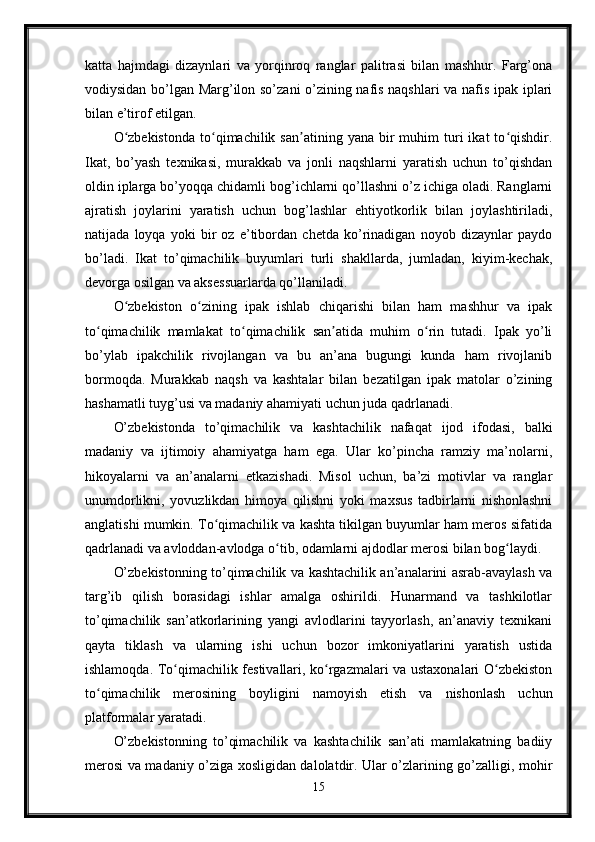 katta   hajmdagi   dizaynlari   va   yorqinroq   ranglar   palitrasi   bilan   mashhur.   Farg’ona
vodiysidan bo’lgan Marg’ilon so’zani o’zining nafis naqshlari va nafis ipak iplari
bilan e’tirof etilgan.
O zbekistonda  to qimachilik  san atining  yana  bir   muhim  turi   ikat   to qishdir.ʻ ʻ ʼ ʻ
Ikat,   bo’yash   texnikasi,   murakkab   va   jonli   naqshlarni   yaratish   uchun   to’qishdan
oldin iplarga bo’yoqqa chidamli bog’ichlarni qo’llashni o’z ichiga oladi. Ranglarni
ajratish   joylarini   yaratish   uchun   bog’lashlar   ehtiyotkorlik   bilan   joylashtiriladi,
natijada   loyqa   yoki   bir   oz   e’tibordan   chetda   ko’rinadigan   noyob   dizaynlar   paydo
bo’ladi.   Ikat   to’qimachilik   buyumlari   turli   shakllarda,   jumladan,   kiyim-kechak,
devorga osilgan va aksessuarlarda qo’llaniladi.
O zbekiston   o zining   ipak   ishlab   chiqarishi   bilan   ham   mashhur   va   ipak
ʻ ʻ
to qimachilik   mamlakat   to qimachilik   san atida   muhim   o rin   tutadi.   Ipak   yo’li	
ʻ ʻ ʼ ʻ
bo’ylab   ipakchilik   rivojlangan   va   bu   an’ana   bugungi   kunda   ham   rivojlanib
bormoqda.   Murakkab   naqsh   va   kashtalar   bilan   bezatilgan   ipak   matolar   o’zining
hashamatli tuyg’usi va madaniy ahamiyati uchun juda qadrlanadi.
O’zbekistonda   to’qimachilik   va   kashtachilik   nafaqat   ijod   ifodasi,   balki
madaniy   va   ijtimoiy   ahamiyatga   ham   ega.   Ular   ko’pincha   ramziy   ma’nolarni,
hikoyalarni   va   an’analarni   etkazishadi.   Misol   uchun,   ba’zi   motivlar   va   ranglar
unumdorlikni,   yovuzlikdan   himoya   qilishni   yoki   maxsus   tadbirlarni   nishonlashni
anglatishi mumkin. To qimachilik va kashta tikilgan buyumlar ham meros sifatida	
ʻ
qadrlanadi va avloddan-avlodga o tib, odamlarni ajdodlar merosi bilan bog laydi.	
ʻ ʻ
O’zbekistonning to’qimachilik va kashtachilik an’analarini asrab-avaylash va
targ’ib   qilish   borasidagi   ishlar   amalga   oshirildi.   Hunarmand   va   tashkilotlar
to’qimachilik   san’atkorlarining   yangi   avlodlarini   tayyorlash,   an’anaviy   texnikani
qayta   tiklash   va   ularning   ishi   uchun   bozor   imkoniyatlarini   yaratish   ustida
ishlamoqda. To qimachilik festivallari, ko rgazmalari va ustaxonalari O zbekiston	
ʻ ʻ ʻ
to qimachilik   merosining   boyligini   namoyish   etish   va   nishonlash   uchun	
ʻ
platformalar yaratadi.
O’zbekistonning   to’qimachilik   va   kashtachilik   san’ati   mamlakatning   badiiy
merosi va madaniy o’ziga xosligidan dalolatdir. Ular o’zlarining go’zalligi, mohir
15 