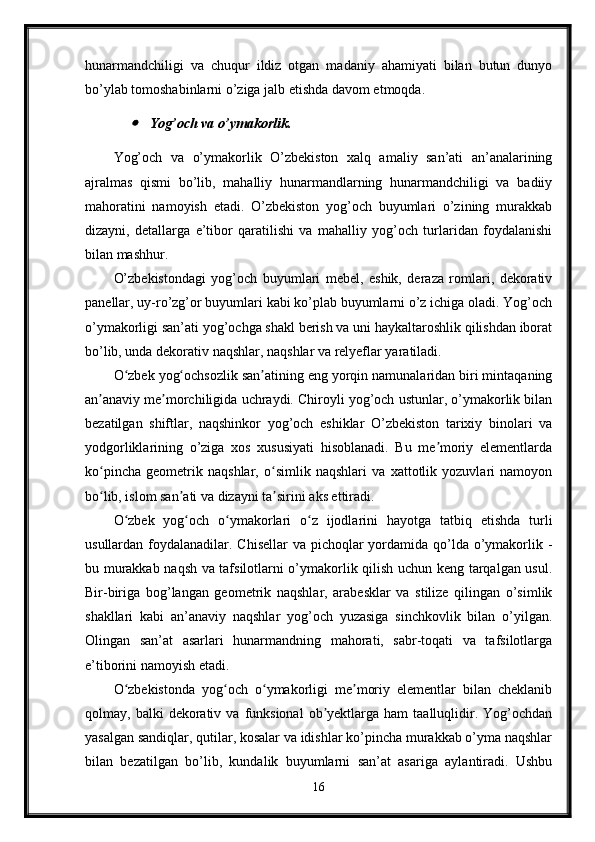 hunarmandchiligi   va   chuqur   ildiz   otgan   madaniy   ahamiyati   bilan   butun   dunyo
bo’ylab tomoshabinlarni o’ziga jalb etishda davom etmoqda.
Yog’och va o’ymakorlik.
Yog’och   va   o’ymakorlik   O’zbekiston   xalq   amaliy   san’ati   an’analarining
ajralmas   qismi   bo’lib,   mahalliy   hunarmandlarning   hunarmandchiligi   va   badiiy
mahoratini   namoyish   etadi.   O’zbekiston   yog’och   buyumlari   o’zining   murakkab
dizayni,   detallarga   e’tibor   qaratilishi   va   mahalliy   yog’och   turlaridan   foydalanishi
bilan mashhur.
O’zbekistondagi   yog’och   buyumlari   mebel,   eshik,   deraza   romlari,   dekorativ
panellar, uy-ro’zg’or buyumlari kabi ko’plab buyumlarni o’z ichiga oladi. Yog’och
o’ymakorligi san’ati yog’ochga shakl berish va uni haykaltaroshlik qilishdan iborat
bo’lib, unda dekorativ naqshlar, naqshlar va relyeflar yaratiladi.
O zbek yog ochsozlik san atining eng yorqin namunalaridan biri mintaqaning
ʻ ʻ ʼ
an anaviy me morchiligida uchraydi. Chiroyli yog’och ustunlar, o’ymakorlik bilan	
ʼ ʼ
bezatilgan   shiftlar,   naqshinkor   yog’och   eshiklar   O’zbekiston   tarixiy   binolari   va
yodgorliklarining   o’ziga   xos   xususiyati   hisoblanadi.   Bu   me moriy   elementlarda	
ʼ
ko pincha   geometrik   naqshlar,   o simlik   naqshlari   va   xattotlik   yozuvlari   namoyon	
ʻ ʻ
bo lib, islom san ati va dizayni ta sirini aks ettiradi.
ʻ ʼ ʼ
O zbek   yog och   o ymakorlari   o z   ijodlarini   hayotga   tatbiq   etishda   turli	
ʻ ʻ ʻ ʻ
usullardan foydalanadilar. Chisellar  va pichoqlar  yordamida qo’lda o’ymakorlik -
bu murakkab naqsh va tafsilotlarni o’ymakorlik qilish uchun keng tarqalgan usul.
Bir-biriga   bog’langan   geometrik   naqshlar,   arabesklar   va   stilize   qilingan   o’simlik
shakllari   kabi   an’anaviy   naqshlar   yog’och   yuzasiga   sinchkovlik   bilan   o’yilgan.
Olingan   san’at   asarlari   hunarmandning   mahorati,   sabr-toqati   va   tafsilotlarga
e’tiborini namoyish etadi.
O zbekistonda   yog och   o ymakorligi   me moriy   elementlar   bilan   cheklanib
ʻ ʻ ʻ ʼ
qolmay,  balki   dekorativ  va  funksional   ob yektlarga  ham  taalluqlidir.  Yog’ochdan	
ʼ
yasalgan sandiqlar, qutilar, kosalar va idishlar ko’pincha murakkab o’yma naqshlar
bilan   bezatilgan   bo’lib,   kundalik   buyumlarni   san’at   asariga   aylantiradi.   Ushbu
16 