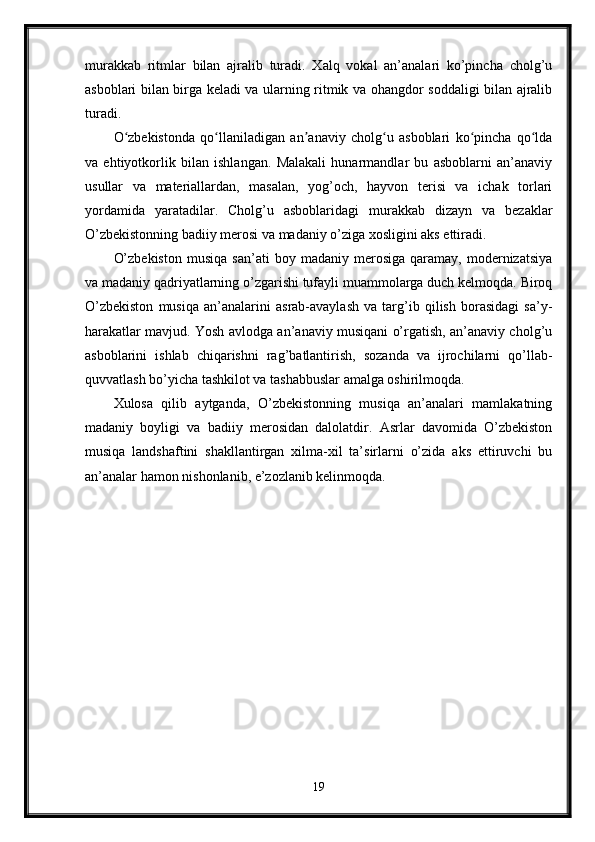 murakkab   ritmlar   bilan   ajralib   turadi.   Xalq   vokal   an’analari   ko’pincha   cholg’u
asboblari bilan birga keladi va ularning ritmik va ohangdor soddaligi bilan ajralib
turadi.
O zbekistonda   qo llaniladigan   an anaviy   cholg u   asboblari   ko pincha   qo ldaʻ ʻ ʼ ʻ ʻ ʻ
va   ehtiyotkorlik   bilan   ishlangan.   Malakali   hunarmandlar   bu   asboblarni   an’anaviy
usullar   va   materiallardan,   masalan,   yog’och,   hayvon   terisi   va   ichak   torlari
yordamida   yaratadilar.   Cholg’u   asboblaridagi   murakkab   dizayn   va   bezaklar
O’zbekistonning badiiy merosi va madaniy o’ziga xosligini aks ettiradi.
O’zbekiston   musiqa   san’ati   boy   madaniy   merosiga   qaramay,   modernizatsiya
va madaniy qadriyatlarning o’zgarishi tufayli muammolarga duch kelmoqda. Biroq
O’zbekiston   musiqa   an’analarini   asrab-avaylash   va   targ’ib   qilish   borasidagi   sa’y-
harakatlar mavjud. Yosh avlodga an’anaviy musiqani o’rgatish, an’anaviy cholg’u
asboblarini   ishlab   chiqarishni   rag’batlantirish,   sozanda   va   ijrochilarni   qo’llab-
quvvatlash bo’yicha tashkilot va tashabbuslar amalga oshirilmoqda.
Xulosa   qilib   aytganda,   O’zbekistonning   musiqa   an’analari   mamlakatning
madaniy   boyligi   va   badiiy   merosidan   dalolatdir.   Asrlar   davomida   O’zbekiston
musiqa   landshaftini   shakllantirgan   xilma-xil   ta’sirlarni   o’zida   aks   ettiruvchi   bu
an’analar hamon nishonlanib, e’zozlanib kelinmoqda.
19 