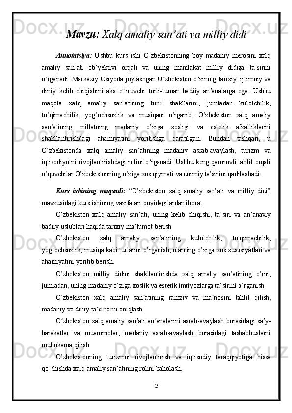 Mavzu:  Xalq amaliy san’ati va milliy didi
Annotatsiya:   Ushbu   kurs   ishi   O’zbekistonning   boy   madaniy   merosini   xalq
amaliy   san’ati   ob’yektivi   orqali   va   uning   mamlakat   milliy   didiga   ta’sirini
o’rganadi. Markaziy Osiyoda joylashgan O zbekiston o zining tarixiy, ijtimoiy vaʻ ʻ
diniy   kelib   chiqishini   aks   ettiruvchi   turli-tuman   badiiy   an analarga   ega.   Ushbu	
ʼ
maqola   xalq   amaliy   san’atining   turli   shakllarini,   jumladan   kulolchilik,
to’qimachilik,   yog’ochsozlik   va   musiqani   o’rganib,   O’zbekiston   xalq   amaliy
san’atining   millatning   madaniy   o’ziga   xosligi   va   estetik   afzalliklarini
shakllantirishdagi   ahamiyatini   yoritishga   qaratilgan.   Bundan   tashqari,   u
O zbekistonda   xalq   amaliy   san atining   madaniy   asrab-avaylash,   turizm   va	
ʻ ʼ
iqtisodiyotni rivojlantirishdagi rolini o rganadi. Ushbu keng qamrovli tahlil orqali	
ʻ
o’quvchilar O’zbekistonning o’ziga xos qiymati va doimiy ta’sirini qadrlashadi.
Kurs   ishining   maqsadi:   “O’zbekiston   xalq   amaliy   san’ati   va   milliy   didi”
mavzusidagi kurs ishining vazifalari quyidagilardan iborat:
O’zbekiston   xalq   amaliy   san’ati,   uning   kelib   chiqishi,   ta’siri   va   an’anaviy
badiiy uslublari haqida tarixiy ma’lumot berish.
O’zbekiston   xalq   amaliy   san’atining   kulolchilik,   to’qimachilik,
yog’ochsozlik, musiqa kabi turlarini o’rganish, ularning o’ziga xos xususiyatlari va
ahamiyatini yoritib berish.
O’zbekiston   milliy   didini   shakllantirishda   xalq   amaliy   san’atining   o’rni,
jumladan, uning madaniy o’ziga xoslik va estetik imtiyozlarga ta’sirini o’rganish.
O zbekiston   xalq   amaliy   san atining   ramziy   va   ma nosini   tahlil   qilish,	
ʻ ʼ ʼ
madaniy va diniy ta sirlarni aniqlash.	
ʼ
O zbekiston  xalq  amaliy  san ati   an analarini  asrab-avaylash  borasidagi  sa y-	
ʻ ʼ ʼ ʼ
harakatlar   va   muammolar,   madaniy   asrab-avaylash   borasidagi   tashabbuslarni
muhokama qilish.
O’zbekistonning   turizmni   rivojlantirish   va   iqtisodiy   taraqqiyotiga   hissa
qo’shishda xalq amaliy san’atining rolini baholash.
2 