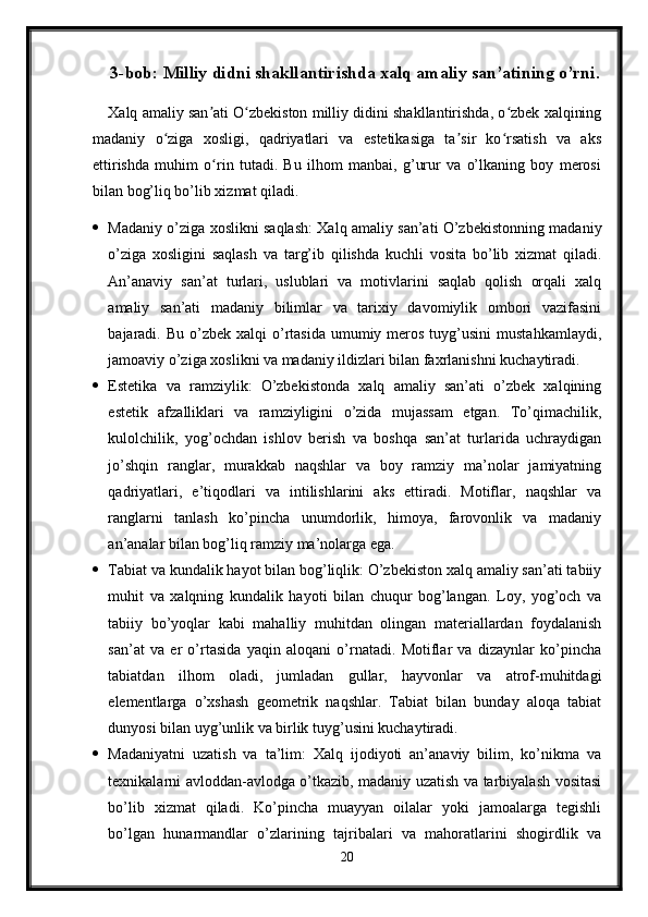 3-bob: Milliy didni shakllantirishda xalq amaliy san’atining o’rni.
Xalq amaliy san ati O zbekiston milliy didini shakllantirishda, o zbek xalqiningʼ ʻ ʻ
madaniy   o ziga   xosligi,   qadriyatlari   va   estetikasiga   ta sir   ko rsatish   va   aks	
ʻ ʼ ʻ
ettirishda   muhim   o rin   tutadi.   Bu   ilhom   manbai,   g’urur   va   o’lkaning   boy   merosi	
ʻ
bilan bog’liq bo’lib xizmat qiladi.
 Madaniy o’ziga xoslikni saqlash: Xalq amaliy san’ati O’zbekistonning madaniy
o’ziga   xosligini   saqlash   va   targ’ib   qilishda   kuchli   vosita   bo’lib   xizmat   qiladi.
An’anaviy   san’at   turlari,   uslublari   va   motivlarini   saqlab   qolish   orqali   xalq
amaliy   san’ati   madaniy   bilimlar   va   tarixiy   davomiylik   ombori   vazifasini
bajaradi. Bu  o’zbek  xalqi  o’rtasida  umumiy  meros  tuyg’usini   mustahkamlaydi,
jamoaviy o’ziga xoslikni va madaniy ildizlari bilan faxrlanishni kuchaytiradi.
 Estetika   va   ramziylik:   O’zbekistonda   xalq   amaliy   san’ati   o’zbek   xalqining
estetik   afzalliklari   va   ramziyligini   o’zida   mujassam   etgan.   To’qimachilik,
kulolchilik,   yog’ochdan   ishlov   berish   va   boshqa   san’at   turlarida   uchraydigan
jo’shqin   ranglar,   murakkab   naqshlar   va   boy   ramziy   ma’nolar   jamiyatning
qadriyatlari,   e’tiqodlari   va   intilishlarini   aks   ettiradi.   Motiflar,   naqshlar   va
ranglarni   tanlash   ko’pincha   unumdorlik,   himoya,   farovonlik   va   madaniy
an’analar bilan bog’liq ramziy ma’nolarga ega.
 Tabiat va kundalik hayot bilan bog’liqlik: O’zbekiston xalq amaliy san’ati tabiiy
muhit   va   xalqning   kundalik   hayoti   bilan   chuqur   bog’langan.   Loy,   yog’och   va
tabiiy   bo’yoqlar   kabi   mahalliy   muhitdan   olingan   materiallardan   foydalanish
san’at   va   er   o’rtasida   yaqin   aloqani   o’rnatadi.   Motiflar   va   dizaynlar   ko’pincha
tabiatdan   ilhom   oladi,   jumladan   gullar,   hayvonlar   va   atrof-muhitdagi
elementlarga   o’xshash   geometrik   naqshlar.   Tabiat   bilan   bunday   aloqa   tabiat
dunyosi bilan uyg’unlik va birlik tuyg’usini kuchaytiradi.
 Madaniyatni   uzatish   va   ta’lim:   Xalq   ijodiyoti   an’anaviy   bilim,   ko’nikma   va
texnikalarni avloddan-avlodga o’tkazib, madaniy uzatish va tarbiyalash vositasi
bo’lib   xizmat   qiladi.   Ko’pincha   muayyan   oilalar   yoki   jamoalarga   tegishli
bo’lgan   hunarmandlar   o’zlarining   tajribalari   va   mahoratlarini   shogirdlik   va
20 