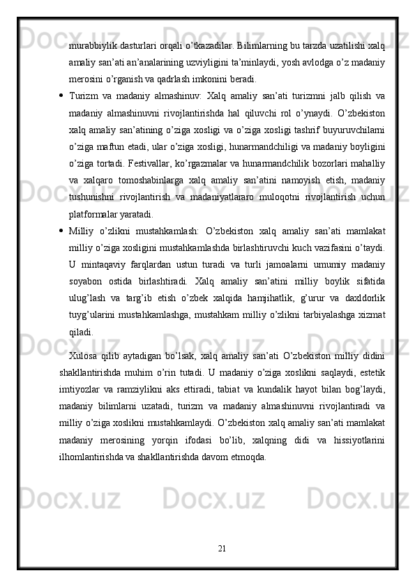 murabbiylik dasturlari orqali o’tkazadilar. Bilimlarning bu tarzda uzatilishi xalq
amaliy san’ati an’analarining uzviyligini ta’minlaydi, yosh avlodga o’z madaniy
merosini o’rganish va qadrlash imkonini beradi.
 Turizm   va   madaniy   almashinuv:   Xalq   amaliy   san’ati   turizmni   jalb   qilish   va
madaniy   almashinuvni   rivojlantirishda   hal   qiluvchi   rol   o’ynaydi.   O’zbekiston
xalq amaliy  san’atining  o’ziga  xosligi   va o’ziga  xosligi  tashrif   buyuruvchilarni
o’ziga maftun etadi, ular o’ziga xosligi, hunarmandchiligi va madaniy boyligini
o’ziga tortadi. Festivallar, ko’rgazmalar  va hunarmandchilik bozorlari mahalliy
va   xalqaro   tomoshabinlarga   xalq   amaliy   san’atini   namoyish   etish,   madaniy
tushunishni   rivojlantirish   va   madaniyatlararo   muloqotni   rivojlantirish   uchun
platformalar yaratadi.
 Milliy   o’zlikni   mustahkamlash:   O’zbekiston   xalq   amaliy   san’ati   mamlakat
milliy o’ziga xosligini mustahkamlashda birlashtiruvchi kuch vazifasini o’taydi.
U   mintaqaviy   farqlardan   ustun   turadi   va   turli   jamoalarni   umumiy   madaniy
soyabon   ostida   birlashtiradi.   Xalq   amaliy   san’atini   milliy   boylik   sifatida
ulug’lash   va   targ’ib   etish   o’zbek   xalqida   hamjihatlik,   g’urur   va   daxldorlik
tuyg’ularini  mustahkamlashga,  mustahkam  milliy o’zlikni  tarbiyalashga  xizmat
qiladi.
Xulosa   qilib   aytadigan   bo’lsak,   xalq   amaliy   san’ati   O’zbekiston   milliy   didini
shakllantirishda   muhim   o’rin   tutadi.   U   madaniy   o’ziga   xoslikni   saqlaydi,   estetik
imtiyozlar   va   ramziylikni   aks   ettiradi,   tabiat   va   kundalik   hayot   bilan   bog’laydi,
madaniy   bilimlarni   uzatadi,   turizm   va   madaniy   almashinuvni   rivojlantiradi   va
milliy o’ziga xoslikni mustahkamlaydi. O’zbekiston xalq amaliy san’ati mamlakat
madaniy   merosining   yorqin   ifodasi   bo’lib,   xalqning   didi   va   hissiyotlarini
ilhomlantirishda va shakllantirishda davom etmoqda.
21 