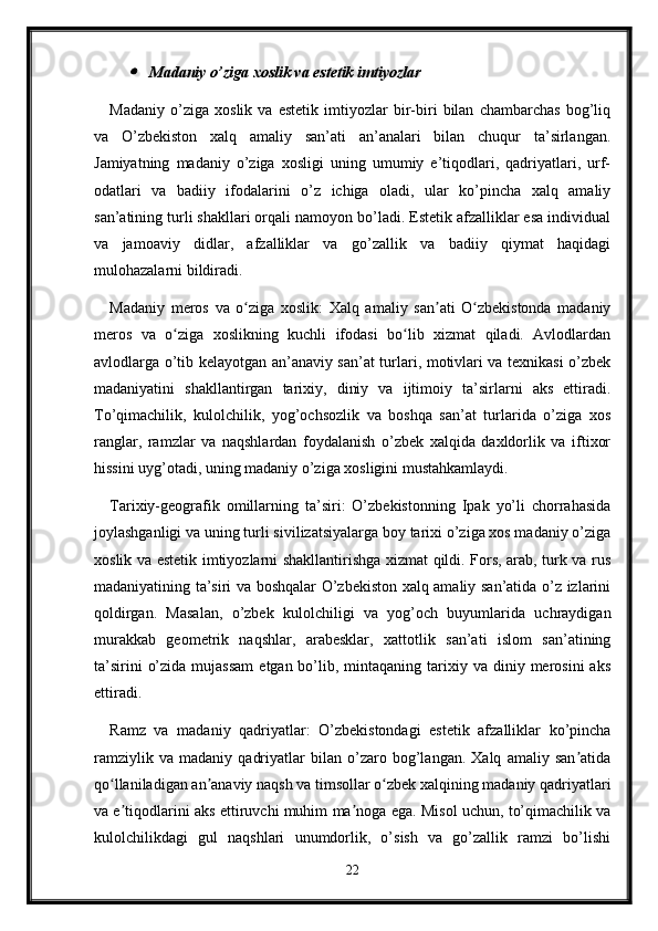 Madaniy o’ziga xoslik va estetik imtiyozlar
Madaniy   o’ziga   xoslik   va   estetik   imtiyozlar   bir-biri   bilan   chambarchas   bog’liq
va   O’zbekiston   xalq   amaliy   san’ati   an’analari   bilan   chuqur   ta’sirlangan.
Jamiyatning   madaniy   o’ziga   xosligi   uning   umumiy   e’tiqodlari,   qadriyatlari,   urf-
odatlari   va   badiiy   ifodalarini   o’z   ichiga   oladi,   ular   ko’pincha   xalq   amaliy
san’atining turli shakllari orqali namoyon bo’ladi. Estetik afzalliklar esa individual
va   jamoaviy   didlar,   afzalliklar   va   go’zallik   va   badiiy   qiymat   haqidagi
mulohazalarni bildiradi.
Madaniy   meros   va   o ziga   xoslik:   Xalq   amaliy   san ati   O zbekistonda   madaniy	
ʻ ʼ ʻ
meros   va   o ziga   xoslikning   kuchli   ifodasi   bo lib   xizmat   qiladi.   Avlodlardan	
ʻ ʻ
avlodlarga o’tib kelayotgan an’anaviy san’at turlari, motivlari va texnikasi o’zbek
madaniyatini   shakllantirgan   tarixiy,   diniy   va   ijtimoiy   ta’sirlarni   aks   ettiradi.
To’qimachilik,   kulolchilik,   yog’ochsozlik   va   boshqa   san’at   turlarida   o’ziga   xos
ranglar,   ramzlar   va   naqshlardan   foydalanish   o’zbek   xalqida   daxldorlik   va   iftixor
hissini uyg’otadi, uning madaniy o’ziga xosligini mustahkamlaydi.
Tarixiy-geografik   omillarning   ta’siri:   O’zbekistonning   Ipak   yo’li   chorrahasida
joylashganligi va uning turli sivilizatsiyalarga boy tarixi o’ziga xos madaniy o’ziga
xoslik va estetik imtiyozlarni shakllantirishga xizmat qildi. Fors, arab, turk va rus
madaniyatining ta’siri va boshqalar O’zbekiston xalq amaliy san’atida o’z izlarini
qoldirgan.   Masalan,   o’zbek   kulolchiligi   va   yog’och   buyumlarida   uchraydigan
murakkab   geometrik   naqshlar,   arabesklar,   xattotlik   san’ati   islom   san’atining
ta’sirini   o’zida  mujassam   etgan bo’lib, mintaqaning  tarixiy  va  diniy  merosini  aks
ettiradi.
Ramz   va   madaniy   qadriyatlar:   O’zbekistondagi   estetik   afzalliklar   ko’pincha
ramziylik   va   madaniy   qadriyatlar   bilan   o’zaro   bog’langan.   Xalq   amaliy   san atida	
ʼ
qo llaniladigan an anaviy naqsh va timsollar o zbek xalqining madaniy qadriyatlari	
ʻ ʼ ʻ
va e tiqodlarini aks ettiruvchi muhim ma noga ega. Misol uchun, to’qimachilik va
ʼ ʼ
kulolchilikdagi   gul   naqshlari   unumdorlik,   o’sish   va   go’zallik   ramzi   bo’lishi
22 