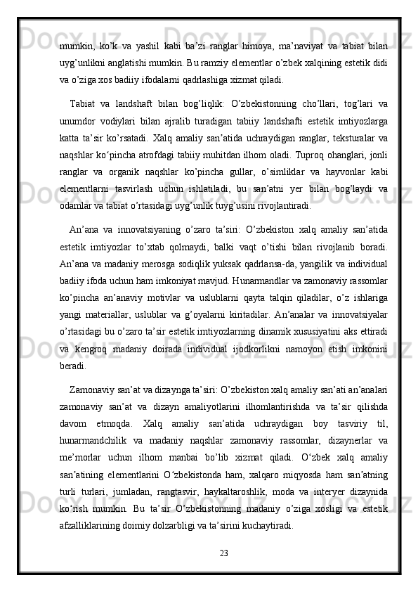 mumkin,   ko’k   va   yashil   kabi   ba’zi   ranglar   himoya,   ma’naviyat   va   tabiat   bilan
uyg’unlikni anglatishi mumkin. Bu ramziy elementlar o’zbek xalqining estetik didi
va o’ziga xos badiiy ifodalarni qadrlashiga xizmat qiladi.
Tabiat   va   landshaft   bilan   bog’liqlik:   O’zbekistonning   cho’llari,   tog’lari   va
unumdor   vodiylari   bilan   ajralib   turadigan   tabiiy   landshafti   estetik   imtiyozlarga
katta   ta’sir   ko’rsatadi.   Xalq   amaliy   san atida   uchraydigan   ranglar,   teksturalar   vaʼ
naqshlar ko pincha atrofdagi tabiiy muhitdan ilhom oladi. Tuproq ohanglari, jonli	
ʻ
ranglar   va   organik   naqshlar   ko’pincha   gullar,   o’simliklar   va   hayvonlar   kabi
elementlarni   tasvirlash   uchun   ishlatiladi,   bu   san’atni   yer   bilan   bog’laydi   va
odamlar va tabiat o’rtasidagi uyg’unlik tuyg’usini rivojlantiradi.
An’ana   va   innovatsiyaning   o’zaro   ta’siri:   O’zbekiston   xalq   amaliy   san’atida
estetik   imtiyozlar   to’xtab   qolmaydi,   balki   vaqt   o’tishi   bilan   rivojlanib   boradi.
An’ana va madaniy merosga sodiqlik yuksak qadrlansa-da, yangilik va individual
badiiy ifoda uchun ham imkoniyat mavjud. Hunarmandlar va zamonaviy rassomlar
ko’pincha   an’anaviy   motivlar   va   uslublarni   qayta   talqin   qiladilar,   o’z   ishlariga
yangi   materiallar,   uslublar   va   g’oyalarni   kiritadilar.   An’analar   va   innovatsiyalar
o’rtasidagi bu o’zaro ta’sir estetik imtiyozlarning dinamik xususiyatini aks ettiradi
va   kengroq   madaniy   doirada   individual   ijodkorlikni   namoyon   etish   imkonini
beradi.
Zamonaviy san’at va dizaynga ta’siri: O’zbekiston xalq amaliy san’ati an’analari
zamonaviy   san’at   va   dizayn   amaliyotlarini   ilhomlantirishda   va   ta’sir   qilishda
davom   etmoqda.   Xalq   amaliy   san’atida   uchraydigan   boy   tasviriy   til,
hunarmandchilik   va   madaniy   naqshlar   zamonaviy   rassomlar,   dizaynerlar   va
me’morlar   uchun   ilhom   manbai   bo’lib   xizmat   qiladi.   O zbek   xalq   amaliy	
ʻ
san atining   elementlarini   O zbekistonda   ham,   xalqaro   miqyosda   ham   san atning	
ʼ ʻ ʼ
turli   turlari,   jumladan,   rangtasvir,   haykaltaroshlik,   moda   va   interyer   dizaynida
ko rish   mumkin.   Bu   ta’sir   O’zbekistonning   madaniy   o’ziga   xosligi   va   estetik
ʻ
afzalliklarining doimiy dolzarbligi va ta’sirini kuchaytiradi.
23 