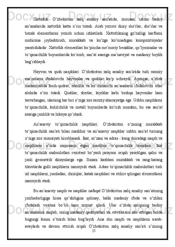 Xattotlik:   O’zbekiston   xalq   amaliy   san’atida,   xususan,   islom   badiiy
an’analarida   xattotlik   katta   o’rin   tutadi.   Arab   yozuvi   diniy   she’rlar,   she’rlar   va
bezak   elementlarini   yozish   uchun   ishlatiladi.   Xattotlikning   go’zalligi   harflarni
mohirona   joylashtirish,   murakkab   va   ko’zga   ko’rinadigan   kompozitsiyalar
yaratishdadir. Xattotlik elementlari ko pincha me moriy bezaklar, qo lyozmalar vaʻ ʼ ʻ
to qimachilik  buyumlarida  ko rinib, san at  asariga  ma naviyat   va madaniy  boylik	
ʻ ʻ ʼ ʼ
bag ishlaydi.
ʻ
Hayvon   va   qush   naqshlari:   O zbekiston   xalq   amaliy   san atida   turli   ramziy	
ʻ ʼ
ma nolarni   ifodalovchi   hayvonlar   va   qushlar   ko p   uchraydi.   Ayniqsa,   o’zbek	
ʼ ʻ
madaniyatida   kuch-qudrat,   erkinlik   va   ko’chmanchi   an’analarni   ifodalovchi   otlar
alohida   o’rin   tutadi.   Qushlar,   sherlar,   kiyiklar   kabi   boshqa   hayvonlar   ham
tasvirlangan, ularning har biri o’ziga xos ramziy ahamiyatga ega. Ushbu naqshlarni
to’qimachilik,   kulolchilik   va   metall   buyumlarda   ko’rish   mumkin,   bu   esa   san’at
asariga jonlilik va hikoya qo’shadi.
An’anaviy   to’qimachilik   naqshlari:   O’zbekiston   o’zining   murakkab
to’qimachilik   san’ati   bilan   mashhur   va   an’anaviy   naqshlar   ushbu   san’at   turining
o’ziga xos xususiyati hisoblanadi. Ikat, so’zani va adras - keng doiradagi naqsh va
naqshlarni   o’zida   mujassam   etgan   mashhur   to’qimachilik   texnikasi.   Ikat
to’qimachilik   mahsulotlari   rezistent   bo’yash   jarayoni   orqali   yaratilgan   qalin   va
jonli   geometrik   dizaynlarga   ega.   Suzani   kashtasi   murakkab   va   rang-barang
tikuvlarda  gulli  naqshlarni   namoyish  etadi.  Adras  to’qimachilik mahsulotlari   turli
xil naqshlarni, jumladan, chiziqlar, katak naqshlari va stilize qilingan elementlarni
namoyish etadi.
Bu an anaviy naqsh va naqshlar nafaqat O zbekiston xalq amaliy san atining	
ʼ ʻ ʼ
jozibadorligiga   hissa   qo shibgina   qolmay,   balki   madaniy   ifoda   va   o zlikni	
ʻ ʻ
ifodalash   vositasi   bo lib   ham   xizmat   qiladi.   Ular   o’zbek   xalqining   badiiy	
ʻ
an’analarini   saqlab,   uning   madaniy   qadriyatlari   va   estetikasini   aks   ettirgan   holda
bugungi   kunni   o’tmish   bilan   bog’laydi.   Ana   shu   naqsh   va   naqshlarni   asrab-
avaylash   va   davom   ettirish   orqali   O’zbekiston   xalq   amaliy   san’ati   o’zining
25 