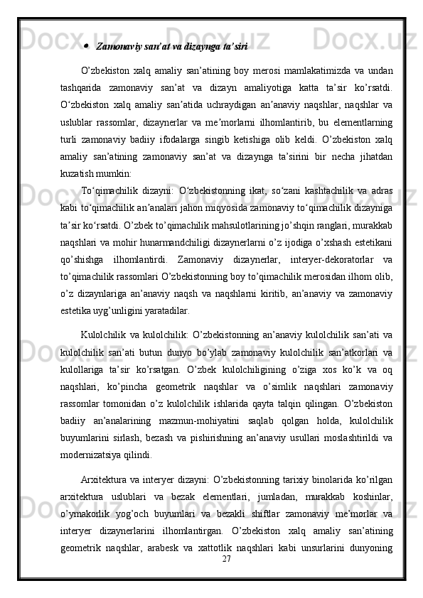 Zamonaviy san’at va dizaynga ta’siri
O’zbekiston   xalq   amaliy   san’atining   boy   merosi   mamlakatimizda   va   undan
tashqarida   zamonaviy   san’at   va   dizayn   amaliyotiga   katta   ta’sir   ko’rsatdi.
O zbekiston   xalq   amaliy   san atida   uchraydigan   an anaviy   naqshlar,   naqshlar   va	
ʻ ʼ ʼ
uslublar   rassomlar,   dizaynerlar   va   me morlarni   ilhomlantirib,   bu   elementlarning	
ʼ
turli   zamonaviy   badiiy   ifodalarga   singib   ketishiga   olib   keldi.   O’zbekiston   xalq
amaliy   san’atining   zamonaviy   san’at   va   dizaynga   ta’sirini   bir   necha   jihatdan
kuzatish mumkin:
To qimachilik   dizayni:   O zbekistonning   ikat,   so zani   kashtachilik   va   adras	
ʻ ʻ ʻ
kabi to qimachilik an analari jahon miqyosida zamonaviy to qimachilik dizayniga
ʻ ʼ ʻ
ta sir ko rsatdi. O’zbek to’qimachilik mahsulotlarining jo’shqin ranglari, murakkab	
ʼ ʻ
naqshlari va mohir hunarmandchiligi dizaynerlarni o’z ijodiga o’xshash estetikani
qo’shishga   ilhomlantirdi.   Zamonaviy   dizaynerlar,   interyer-dekoratorlar   va
to’qimachilik rassomlari O’zbekistonning boy to’qimachilik merosidan ilhom olib,
o’z   dizaynlariga   an’anaviy   naqsh   va   naqshlarni   kiritib,   an’anaviy   va   zamonaviy
estetika uyg’unligini yaratadilar.
Kulolchilik   va   kulolchilik:   O’zbekistonning   an’anaviy   kulolchilik   san’ati   va
kulolchilik   san’ati   butun   dunyo   bo’ylab   zamonaviy   kulolchilik   san’atkorlari   va
kulollariga   ta’sir   ko’rsatgan.   O’zbek   kulolchiligining   o’ziga   xos   ko’k   va   oq
naqshlari,   ko’pincha   geometrik   naqshlar   va   o’simlik   naqshlari   zamonaviy
rassomlar   tomonidan   o’z   kulolchilik   ishlarida   qayta   talqin   qilingan.   O’zbekiston
badiiy   an’analarining   mazmun-mohiyatini   saqlab   qolgan   holda,   kulolchilik
buyumlarini   sirlash,   bezash   va   pishirishning   an’anaviy   usullari   moslashtirildi   va
modernizatsiya qilindi.
Arxitektura  va  interyer   dizayni:   O’zbekistonning   tarixiy  binolarida  ko’rilgan
arxitektura   uslublari   va   bezak   elementlari,   jumladan,   murakkab   koshinlar,
o’ymakorlik   yog’och   buyumlari   va   bezakli   shiftlar   zamonaviy   me’morlar   va
interyer   dizaynerlarini   ilhomlantirgan.   O’zbekiston   xalq   amaliy   san’atining
geometrik   naqshlar,   arabesk   va   xattotlik   naqshlari   kabi   unsurlarini   dunyoning
27 