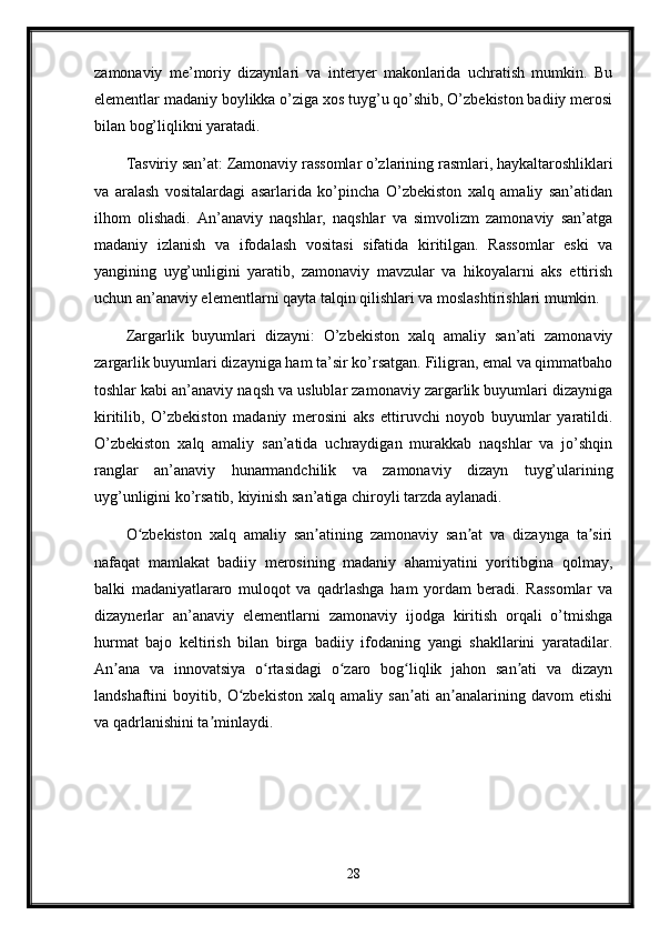 zamonaviy   me’moriy   dizaynlari   va   interyer   makonlarida   uchratish   mumkin.   Bu
elementlar madaniy boylikka o’ziga xos tuyg’u qo’shib, O’zbekiston badiiy merosi
bilan bog’liqlikni yaratadi.
Tasviriy san’at: Zamonaviy rassomlar o’zlarining rasmlari, haykaltaroshliklari
va   aralash   vositalardagi   asarlarida   ko’pincha   O’zbekiston   xalq   amaliy   san’atidan
ilhom   olishadi.   An’anaviy   naqshlar,   naqshlar   va   simvolizm   zamonaviy   san’atga
madaniy   izlanish   va   ifodalash   vositasi   sifatida   kiritilgan.   Rassomlar   eski   va
yangining   uyg’unligini   yaratib,   zamonaviy   mavzular   va   hikoyalarni   aks   ettirish
uchun an’anaviy elementlarni qayta talqin qilishlari va moslashtirishlari mumkin.
Zargarlik   buyumlari   dizayni:   O’zbekiston   xalq   amaliy   san’ati   zamonaviy
zargarlik buyumlari dizayniga ham ta’sir ko’rsatgan. Filigran, emal va qimmatbaho
toshlar kabi an’anaviy naqsh va uslublar zamonaviy zargarlik buyumlari dizayniga
kiritilib,   O’zbekiston   madaniy   merosini   aks   ettiruvchi   noyob   buyumlar   yaratildi.
O’zbekiston   xalq   amaliy   san’atida   uchraydigan   murakkab   naqshlar   va   jo’shqin
ranglar   an’anaviy   hunarmandchilik   va   zamonaviy   dizayn   tuyg’ularining
uyg’unligini ko’rsatib, kiyinish san’atiga chiroyli tarzda aylanadi.
O zbekiston   xalq   amaliy   san atining   zamonaviy   san at   va   dizaynga   ta siriʻ ʼ ʼ ʼ
nafaqat   mamlakat   badiiy   merosining   madaniy   ahamiyatini   yoritibgina   qolmay,
balki   madaniyatlararo   muloqot   va   qadrlashga   ham   yordam   beradi.   Rassomlar   va
dizaynerlar   an’anaviy   elementlarni   zamonaviy   ijodga   kiritish   orqali   o’tmishga
hurmat   bajo   keltirish   bilan   birga   badiiy   ifodaning   yangi   shakllarini   yaratadilar.
An ana   va   innovatsiya   o rtasidagi   o zaro   bog liqlik   jahon   san ati   va   dizayn	
ʼ ʻ ʻ ʻ ʼ
landshaftini   boyitib,   O zbekiston   xalq   amaliy   san ati   an analarining   davom   etishi	
ʻ ʼ ʼ
va qadrlanishini ta minlaydi.	
ʼ
28 