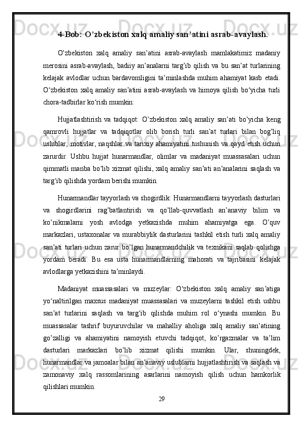 4-Bob: O’zbekiston xalq amaliy san’atini asrab-avaylash.
O’zbekiston   xalq   amaliy   san’atini   asrab-avaylash   mamlakatimiz   madaniy
merosini   asrab-avaylash,   badiiy   an’analarni   targ’ib   qilish   va   bu   san’at   turlarining
kelajak   avlodlar   uchun   bardavomligini   ta’minlashda   muhim   ahamiyat   kasb   etadi.
O zbekiston   xalq   amaliy   san atini   asrab-avaylash   va   himoya   qilish   bo yicha   turliʻ ʼ ʻ
chora-tadbirlar ko rish mumkin:	
ʻ
Hujjatlashtirish   va   tadqiqot:   O’zbekiston   xalq   amaliy   san’ati   bo’yicha   keng
qamrovli   hujjatlar   va   tadqiqotlar   olib   borish   turli   san’at   turlari   bilan   bog’liq
uslublar,  motivlar,  naqshlar   va  tarixiy  ahamiyatini  tushunish  va  qayd   etish  uchun
zarurdir.   Ushbu   hujjat   hunarmandlar,   olimlar   va   madaniyat   muassasalari   uchun
qimmatli  manba  bo lib xizmat  qilishi, xalq amaliy  san ati  an analarini  saqlash  va	
ʻ ʼ ʼ
targ ib qilishda yordam berishi mumkin.	
ʻ
Hunarmandlar tayyorlash va shogirdlik: Hunarmandlarni tayyorlash dasturlari
va   shogirdlarini   rag’batlantirish   va   qo’llab-quvvatlash   an’anaviy   bilim   va
ko’nikmalarni   yosh   avlodga   yetkazishda   muhim   ahamiyatga   ega.   O’quv
markazlari,  ustaxonalar   va  murabbiylik  dasturlarini  tashkil  etish   turli  xalq  amaliy
san’ati   turlari   uchun   zarur   bo’lgan   hunarmandchilik   va   texnikani   saqlab   qolishga
yordam   beradi.   Bu   esa   usta   hunarmandlarning   mahorati   va   tajribasini   kelajak
avlodlarga yetkazishini ta’minlaydi.
Madaniyat   muassasalari   va   muzeylar:   O zbekiston   xalq   amaliy   san atiga	
ʻ ʼ
yo naltirilgan   maxsus   madaniyat   muassasalari   va   muzeylarni   tashkil   etish   ushbu	
ʻ
san at   turlarini   saqlash   va   targ ib   qilishda   muhim   rol   o ynashi   mumkin.   Bu
ʼ ʻ ʻ
muassasalar   tashrif   buyuruvchilar   va   mahalliy   aholiga   xalq   amaliy   san’atining
go’zalligi   va   ahamiyatini   namoyish   etuvchi   tadqiqot,   ko’rgazmalar   va   ta’lim
dasturlari   markazlari   bo’lib   xizmat   qilishi   mumkin.   Ular,   shuningdek,
hunarmandlar va jamoalar bilan an’anaviy uslublarni hujjatlashtirish va saqlash va
zamonaviy   xalq   rassomlarining   asarlarini   namoyish   qilish   uchun   hamkorlik
qilishlari mumkin.
29 