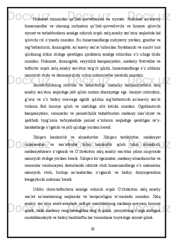 Hukumat   tomonidan   qo’llab-quvvatlanishi   va   siyosati:   Hukumat   an’anaviy
hunarmandlar   va   ularning   mehnatini   qo’llab-quvvatlovchi   va   himoya   qiluvchi
siyosat va tashabbuslarni amalga oshirish orqali xalq amaliy san’atini saqlashda hal
qiluvchi rol o’ynashi mumkin. Bu hunarmandlarga moliyaviy yordam, grantlar va
rag’batlantirish, shuningdek, an’anaviy san’at turlaridan foydalanish va suiiste’mol
qilishning   oldini   olishga   qaratilgan   qoidalarni   amalga   oshirishni   o’z   ichiga   olishi
mumkin.   Hukumat,   shuningdek,   sayyohlik   kampaniyalari,   madaniy   festivallar   va
tadbirlar   orqali   xalq   amaliy   san’atini   targ’ib   qilishi,   hunarmandlarga   o’z   ishlarini
namoyish etishi va daromad olishi uchun imkoniyatlar yaratishi mumkin.
Jamoatchilikning   ishtiroki   va   xabardorligi:   mahalliy   hamjamiyatlarni   xalq
amaliy san atini  saqlashga  jalb qilish muhim  ahamiyatga ega. Jamiyat  ishtirokini,ʼ
g’urur   va   o’z   badiiy   merosiga   egalik   qilishni   rag’batlantirish   an’anaviy   san’at
turlarini   faol   himoya   qilish   va   uzatishga   olib   kelishi   mumkin.   Ogohlantirish
kampaniyalari,   seminarlar   va   jamoatchilik   tashabbuslari   madaniy   mas’uliyat   va
qadrlash   tuyg’usini   tarbiyalashda   jamoat   a’zolarini   saqlashga   qaratilgan   sa’y-
harakatlarga o’rgatish va jalb qilishga yordam beradi.
Xalqaro   hamkorlik   va   almashuvlar:   Xalqaro   tashkilotlar,   madaniyat
muassasalari   va   san atkorlar   bilan   hamkorlik   qilish   bilim   almashish,	
ʼ
madaniyatlararo   o rganish   va   O zbekiston   xalq   amaliy   san atini   jahon   miqyosida	
ʻ ʻ ʼ
namoyish etishga yordam beradi. Xalqaro ko’rgazmalar, madaniy almashinuvlar va
rassomlar   rezidensiyasi   dasturlarida   ishtirok   etish   hunarmandlarga   o’z  mahoratini
namoyish   etish,   boshqa   an’analardan   o’rganish   va   badiiy   dunyoqarashini
kengaytirish imkonini beradi.
Ushbu   chora-tadbirlarni   amalga   oshirish   orqali   O’zbekiston   xalq   amaliy
san’ati   an’analarining   saqlanishi   va   barqarorligini   ta’minlashi   mumkin.   Xalq
amaliy   san’atini   asrab-avaylash   nafaqat   mamlakatning   madaniy   merosini   himoya
qiladi, balki  madaniy rang-baranglikni  targ’ib qiladi, jamiyatning o’ziga  xosligini
mustahkamlaydi va badiiy landshaftni har tomonlama boyitishga xizmat qiladi.
30
