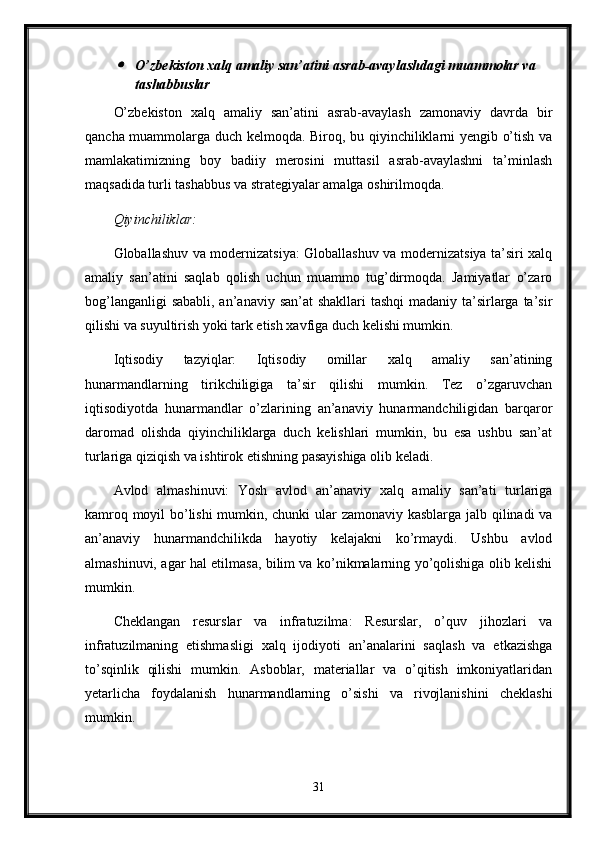 O’zbekiston xalq amaliy san’atini asrab-avaylashdagi muammolar va 
tashabbuslar
O’zbekiston   xalq   amaliy   san’atini   asrab-avaylash   zamonaviy   davrda   bir
qancha muammolarga duch kelmoqda. Biroq, bu qiyinchiliklarni yengib o’tish va
mamlakatimizning   boy   badiiy   merosini   muttasil   asrab-avaylashni   ta’minlash
maqsadida turli tashabbus va strategiyalar amalga oshirilmoqda.
Qiyinchiliklar:
Globallashuv va modernizatsiya: Globallashuv va modernizatsiya ta’siri xalq
amaliy   san’atini   saqlab   qolish   uchun   muammo   tug’dirmoqda.   Jamiyatlar   o’zaro
bog’langanligi  sababli, an’anaviy san’at shakllari  tashqi  madaniy ta’sirlarga ta’sir
qilishi va suyultirish yoki tark etish xavfiga duch kelishi mumkin.
Iqtisodiy   tazyiqlar:   Iqtisodiy   omillar   xalq   amaliy   san’atining
hunarmandlarning   tirikchiligiga   ta’sir   qilishi   mumkin.   Tez   o’zgaruvchan
iqtisodiyotda   hunarmandlar   o’zlarining   an’anaviy   hunarmandchiligidan   barqaror
daromad   olishda   qiyinchiliklarga   duch   kelishlari   mumkin,   bu   esa   ushbu   san’at
turlariga qiziqish va ishtirok etishning pasayishiga olib keladi.
Avlod   almashinuvi:   Yosh   avlod   an’anaviy   xalq   amaliy   san’ati   turlariga
kamroq moyil bo’lishi mumkin, chunki ular zamonaviy kasblarga jalb qilinadi va
an’anaviy   hunarmandchilikda   hayotiy   kelajakni   ko’rmaydi.   Ushbu   avlod
almashinuvi, agar hal etilmasa, bilim va ko’nikmalarning yo’qolishiga olib kelishi
mumkin.
Cheklangan   resurslar   va   infratuzilma:   Resurslar,   o’quv   jihozlari   va
infratuzilmaning   etishmasligi   xalq   ijodiyoti   an’analarini   saqlash   va   etkazishga
to’sqinlik   qilishi   mumkin.   Asboblar,   materiallar   va   o’qitish   imkoniyatlaridan
yetarlicha   foydalanish   hunarmandlarning   o’sishi   va   rivojlanishini   cheklashi
mumkin.
31
