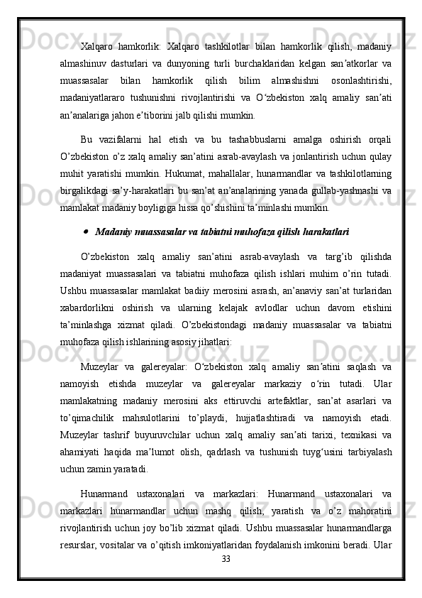 Xalqaro   hamkorlik:   Xalqaro   tashkilotlar   bilan   hamkorlik   qilish,   madaniy
almashinuv   dasturlari   va   dunyoning   turli   burchaklaridan   kelgan   san atkorlar   vaʼ
muassasalar   bilan   hamkorlik   qilish   bilim   almashishni   osonlashtirishi,
madaniyatlararo   tushunishni   rivojlantirishi   va   O zbekiston   xalq   amaliy   san ati	
ʻ ʼ
an analariga jahon e tiborini jalb qilishi mumkin.	
ʼ ʼ
Bu   vazifalarni   hal   etish   va   bu   tashabbuslarni   amalga   oshirish   orqali
O’zbekiston   o’z   xalq  amaliy   san’atini   asrab-avaylash   va   jonlantirish   uchun   qulay
muhit   yaratishi   mumkin.   Hukumat,   mahallalar,   hunarmandlar   va   tashkilotlarning
birgalikdagi   sa’y-harakatlari   bu   san’at   an’analarining   yanada   gullab-yashnashi   va
mamlakat madaniy boyligiga hissa qo’shishini ta’minlashi mumkin.	

Madaniy muassasalar va tabiatni muhofaza qilish harakatlari
O’zbekiston   xalq   amaliy   san’atini   asrab-avaylash   va   targ’ib   qilishda
madaniyat   muassasalari   va   tabiatni   muhofaza   qilish   ishlari   muhim   o’rin   tutadi.
Ushbu   muassasalar   mamlakat   badiiy   merosini   asrash,   an’anaviy   san’at   turlaridan
xabardorlikni   oshirish   va   ularning   kelajak   avlodlar   uchun   davom   etishini
ta’minlashga   xizmat   qiladi.   O’zbekistondagi   madaniy   muassasalar   va   tabiatni
muhofaza qilish ishlarining asosiy jihatlari:
Muzeylar   va   galereyalar:   O zbekiston   xalq   amaliy   san atini   saqlash   va	
ʻ ʼ
namoyish   etishda   muzeylar   va   galereyalar   markaziy   o rin   tutadi.   Ular	
ʻ
mamlakatning   madaniy   merosini   aks   ettiruvchi   artefaktlar,   san’at   asarlari   va
to’qimachilik   mahsulotlarini   to’playdi,   hujjatlashtiradi   va   namoyish   etadi.
Muzeylar   tashrif   buyuruvchilar   uchun   xalq   amaliy   san ati   tarixi,   texnikasi   va	
ʼ
ahamiyati   haqida   ma lumot   olish,   qadrlash   va   tushunish   tuyg usini   tarbiyalash	
ʼ ʻ
uchun zamin yaratadi.
Hunarmand   ustaxonalari   va   markazlari:   Hunarmand   ustaxonalari   va
markazlari   hunarmandlar   uchun   mashq   qilish,   yaratish   va   o’z   mahoratini
rivojlantirish   uchun   joy   bo’lib   xizmat   qiladi.   Ushbu   muassasalar   hunarmandlarga
resurslar, vositalar va o’qitish imkoniyatlaridan foydalanish imkonini beradi. Ular
33 