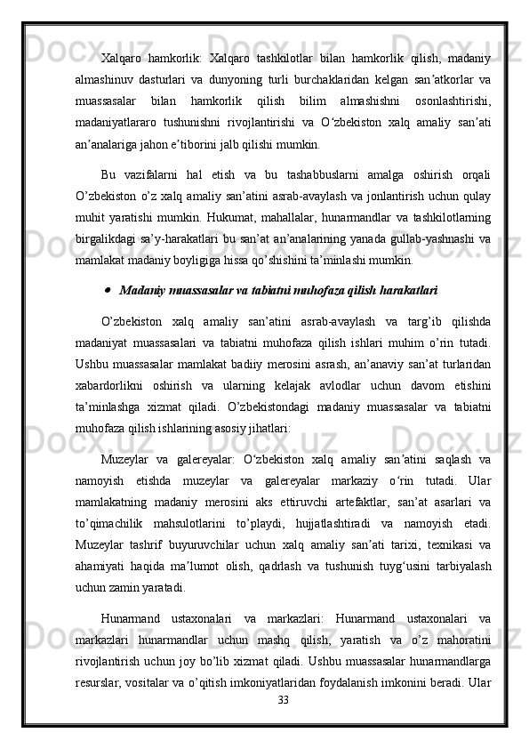 Xalqaro   hamkorlik:   Xalqaro   tashkilotlar   bilan   hamkorlik   qilish,   madaniy
almashinuv   dasturlari   va   dunyoning   turli   burchaklaridan   kelgan   san atkorlar   vaʼ
muassasalar   bilan   hamkorlik   qilish   bilim   almashishni   osonlashtirishi,
madaniyatlararo   tushunishni   rivojlantirishi   va   O zbekiston   xalq   amaliy   san ati	
ʻ ʼ
an analariga jahon e tiborini jalb qilishi mumkin.	
ʼ ʼ
Bu   vazifalarni   hal   etish   va   bu   tashabbuslarni   amalga   oshirish   orqali
O’zbekiston   o’z   xalq  amaliy   san’atini   asrab-avaylash   va   jonlantirish   uchun   qulay
muhit   yaratishi   mumkin.   Hukumat,   mahallalar,   hunarmandlar   va   tashkilotlarning
birgalikdagi   sa’y-harakatlari   bu   san’at   an’analarining   yanada   gullab-yashnashi   va
mamlakat madaniy boyligiga hissa qo’shishini ta’minlashi mumkin.	
Madaniy muassasalar va tabiatni muhofaza qilish harakatlari
O’zbekiston   xalq   amaliy   san’atini   asrab-avaylash   va   targ’ib   qilishda
madaniyat   muassasalari   va   tabiatni   muhofaza   qilish   ishlari   muhim   o’rin   tutadi.
Ushbu   muassasalar   mamlakat   badiiy   merosini   asrash,   an’anaviy   san’at   turlaridan
xabardorlikni   oshirish   va   ularning   kelajak   avlodlar   uchun   davom   etishini
ta’minlashga   xizmat   qiladi.   O’zbekistondagi   madaniy   muassasalar   va   tabiatni
muhofaza qilish ishlarining asosiy jihatlari:
Muzeylar   va   galereyalar:   O zbekiston   xalq   amaliy   san atini   saqlash   va	
ʻ ʼ
namoyish   etishda   muzeylar   va   galereyalar   markaziy   o rin   tutadi.   Ular	
ʻ
mamlakatning   madaniy   merosini   aks   ettiruvchi   artefaktlar,   san’at   asarlari   va
to’qimachilik   mahsulotlarini   to’playdi,   hujjatlashtiradi   va   namoyish   etadi.
Muzeylar   tashrif   buyuruvchilar   uchun   xalq   amaliy   san ati   tarixi,   texnikasi   va	
ʼ
ahamiyati   haqida   ma lumot   olish,   qadrlash   va   tushunish   tuyg usini   tarbiyalash	
ʼ ʻ
uchun zamin yaratadi.
Hunarmand   ustaxonalari   va   markazlari:   Hunarmand   ustaxonalari   va
markazlari   hunarmandlar   uchun   mashq   qilish,   yaratish   va   o’z   mahoratini
rivojlantirish   uchun   joy   bo’lib   xizmat   qiladi.   Ushbu   muassasalar   hunarmandlarga
resurslar, vositalar va o’qitish imkoniyatlaridan foydalanish imkonini beradi. Ular
33