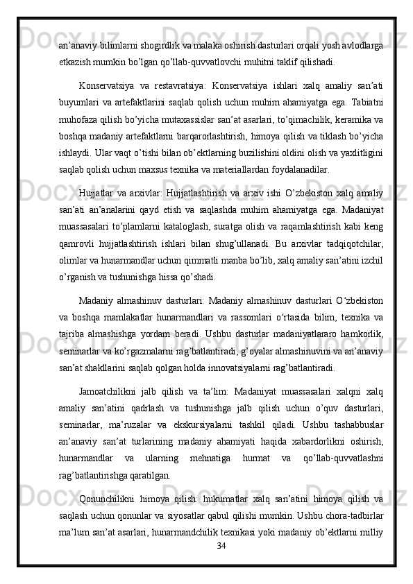 an’anaviy bilimlarni shogirdlik va malaka oshirish dasturlari orqali yosh avlodlarga
etkazish mumkin bo’lgan qo’llab-quvvatlovchi muhitni taklif qilishadi.
Konservatsiya   va   restavratsiya:   Konservatsiya   ishlari   xalq   amaliy   san atiʼ
buyumlari   va   artefaktlarini   saqlab   qolish   uchun   muhim   ahamiyatga   ega.   Tabiatni
muhofaza qilish bo’yicha mutaxassislar san’at asarlari, to’qimachilik, keramika va
boshqa madaniy artefaktlarni barqarorlashtirish, himoya qilish va tiklash bo’yicha
ishlaydi. Ular vaqt o’tishi bilan ob’ektlarning buzilishini oldini olish va yaxlitligini
saqlab qolish uchun maxsus texnika va materiallardan foydalanadilar.
Hujjatlar   va   arxivlar:   Hujjatlashtirish   va   arxiv   ishi   O’zbekiston   xalq   amaliy
san’ati   an’analarini   qayd   etish   va   saqlashda   muhim   ahamiyatga   ega.   Madaniyat
muassasalari   to’plamlarni   kataloglash,   suratga   olish   va   raqamlashtirish   kabi   keng
qamrovli   hujjatlashtirish   ishlari   bilan   shug’ullanadi.   Bu   arxivlar   tadqiqotchilar,
olimlar va hunarmandlar uchun qimmatli manba bo’lib, xalq amaliy san’atini izchil
o’rganish va tushunishga hissa qo’shadi.
Madaniy   almashinuv   dasturlari:   Madaniy   almashinuv   dasturlari   O zbekiston	
ʻ
va   boshqa   mamlakatlar   hunarmandlari   va   rassomlari   o rtasida   bilim,   texnika   va	
ʻ
tajriba   almashishga   yordam   beradi.   Ushbu   dasturlar   madaniyatlararo   hamkorlik,
seminarlar va ko’rgazmalarni rag’batlantiradi, g’oyalar almashinuvini va an’anaviy
san’at shakllarini saqlab qolgan holda innovatsiyalarni rag’batlantiradi.
Jamoatchilikni   jalb   qilish   va   ta’lim:   Madaniyat   muassasalari   xalqni   xalq
amaliy   san’atini   qadrlash   va   tushunishga   jalb   qilish   uchun   o’quv   dasturlari,
seminarlar,   ma’ruzalar   va   ekskursiyalarni   tashkil   qiladi.   Ushbu   tashabbuslar
an’anaviy   san’at   turlarining   madaniy   ahamiyati   haqida   xabardorlikni   oshirish,
hunarmandlar   va   ularning   mehnatiga   hurmat   va   qo’llab-quvvatlashni
rag’batlantirishga qaratilgan.
Qonunchilikni   himoya   qilish:   hukumatlar   xalq   san’atini   himoya   qilish   va
saqlash uchun qonunlar va siyosatlar qabul qilishi mumkin. Ushbu chora-tadbirlar
ma’lum san’at asarlari, hunarmandchilik texnikasi yoki madaniy ob’ektlarni milliy
34 