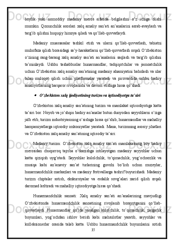 boylik   yoki   nomoddiy   madaniy   meros   sifatida   belgilashni   o’z   ichiga   olishi
mumkin.   Qonunchilik   asoslari   xalq   amaliy   san’ati   an’analarini   asrab-avaylash   va
targ’ib qilishni huquqiy himoya qiladi va qo’llab-quvvatlaydi.
Madaniy   muassasalar   tashkil   etish   va   ularni   qo llab-quvvatlash,   tabiatniʻ
muhofaza qilish borasidagi sa y-harakatlarni qo llab-quvvatlash orqali O zbekiston	
ʼ ʻ ʻ
o zining   rang-barang   xalq   amaliy   san ati   an analarini   saqlash   va   targ ib   qilishni	
ʻ ʼ ʼ ʻ
ta minlaydi.   Ushbu   tashabbuslar   hunarmandlar,   tadqiqotchilar   va   jamoatchilik
ʼ
uchun O’zbekiston xalq amaliy san’atining madaniy ahamiyatini baholash va ular
bilan   muloqot   qilish   uchun   platformalar   yaratadi   va   pirovardida   ushbu   badiiy
amaliyotlarning barqaror rivojlanishi va davom etishiga hissa qo’shadi.	

O’zbekiston xalq ijodiyotining turizm va iqtisodiyotga ta’siri
O zbekiston xalq amaliy san atining turizm va mamlakat iqtisodiyotiga katta
ʻ ʼ
ta siri bor. Noyob va jo’shqin badiiy an’analar butun dunyodan sayyohlarni o’ziga	
ʼ
jalb etib, turizm industriyasining o’sishiga hissa qo’shib, hunarmandlar va mahalliy
hamjamiyatlarga iqtisodiy imkoniyatlar yaratadi. Mana, turizmning asosiy jihatlari
va O’zbekiston xalq amaliy san’atining iqtisodiy ta’siri:
Madaniy   turizm:   O zbekiston   xalq   amaliy   san ati   mamlakatning   boy   badiiy	
ʻ ʼ
merosidan   chuqurroq   tajriba   o tkazishga   intilayotgan   madaniy   sayyohlar   uchun	
ʻ
katta   qiziqish   uyg otadi.   Sayyohlar   kulolchilik,   to qimachilik,   yog ochsozlik   va	
ʻ ʻ ʻ
musiqa   kabi   an anaviy   san at   turlarining   guvohi   bo lish   uchun   muzeylar,
ʼ ʼ ʻ
hunarmandchilik markazlari va madaniy festivallarga tashrif buyurishadi. Madaniy
turizm   chiptalar   sotish,   ekskursiyalar   va   esdalik   sovg’alari   xarid   qilish   orqali
daromad keltiradi va mahalliy iqtisodiyotga hissa qo’shadi.
Hunarmandchilik   sanoati:   Xalq   amaliy   san ati   an analarining   mavjudligi	
ʼ ʼ
O zbekistonda   hunarmandchilik   sanoatining   rivojlanib   borayotganini   qo llab-	
ʻ ʻ
quvvatlaydi.   Hunarmandlar   qo’lda   yasalgan   kulolchilik,   to’qimachilik,   zargarlik
buyumlari,   yog’ochdan   ishlov   berish   kabi   mahsulotlar   yaratib,   sayyohlar   va
kolleksionerlar   orasida   talab   katta.   Ushbu   hunarmandchilik   buyumlarini   sotish
35 