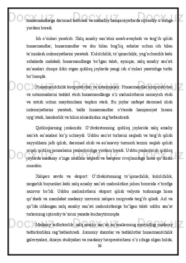 hunarmandlarga daromad keltiradi va mahalliy hamjamiyatlarda iqtisodiy o’sishga
yordam beradi.
Ish   o’rinlari   yaratish:   Xalq   amaliy   san’atini   asrab-avaylash   va   targ’ib   qilish
hunarmandlar,   hunarmandlar   va   shu   bilan   bog’liq   sohalar   uchun   ish   bilan
ta’minlash imkoniyatlarini yaratadi. Kulolchilik, to’qimachilik, yog’ochsozlik kabi
sohalarda   malakali   hunarmandlarga   bo’lgan   talab,   ayniqsa,   xalq   amaliy   san’ati
an’analari  chuqur ildiz otgan qishloq joylarda yangi  ish o’rinlari  yaratishga turtki
bo’lmoqda.
Hunarmandchilik kooperativlari va ustaxonalari: Hunarmandlar kooperativlari
va   ustaxonalarini   tashkil   etish   hunarmandlarga   o’z   mahsulotlarini   namoyish   etish
va   sotish   uchun   maydonchani   taqdim   etadi.   Bu   joylar   nafaqat   daromad   olish
imkoniyatlarini   yaratadi,   balki   hunarmandlar   o’rtasida   hamjamiyat   hissini
uyg’otadi, hamkorlik va bilim almashishni rag’batlantiradi.
Qishloqlarning   jonlanishi:   O’zbekistonning   qishloq   joylarida   xalq   amaliy
san’ati   an’analari   ko’p   uchraydi.   Ushbu   san’at   turlarini   saqlash   va   targ’ib   qilish
sayyohlarni   jalb  qilish,   daromad   olish   va   an’anaviy   turmush   tarzini   saqlab   qolish
orqali qishloq jamoalarini jonlantirishga yordam beradi. Ushbu jonlantirish qishloq
joylarda madaniy o’ziga xoslikni saqlash va barqaror rivojlanishga hissa qo’shishi
mumkin.
Xalqaro   savdo   va   eksport:   O’zbekistonning   to’qimachilik,   kulolchilik,
zargarlik buyumlari kabi xalq amaliy san’ati mahsulotlari jahon bozorida e’tirofga
sazovor   bo’ldi.   Ushbu   mahsulotlarni   eksport   qilish   valyuta   tushumiga   hissa
qo’shadi   va   mamlakat   madaniy   merosini   xalqaro   miqyosda   targ’ib   qiladi.   Asl   va
qo’lda   ishlangan   xalq   amaliy   san’ati   mahsulotlariga   bo’lgan   talab   ushbu   san’at
turlarining iqtisodiy ta’sirini yanada kuchaytirmoqda.
Madaniy tadbirkorlik: xalq amaliy san’ati an’analarining mavjudligi madaniy
tadbirkorlikni   rag’batlantiradi.   Jismoniy   shaxslar   va   tashkilotlar   hunarmandchilik
galereyalari, dizayn studiyalari va madaniy turoperatorlarni o’z ichiga olgan holda,
36 