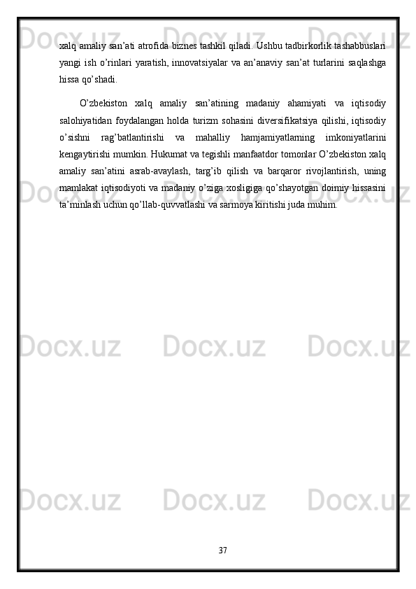xalq amaliy san’ati atrofida biznes tashkil qiladi. Ushbu tadbirkorlik tashabbuslari
yangi   ish   o’rinlari   yaratish,   innovatsiyalar   va   an’anaviy   san’at   turlarini   saqlashga
hissa qo’shadi.
O’zbekiston   xalq   amaliy   san’atining   madaniy   ahamiyati   va   iqtisodiy
salohiyatidan   foydalangan   holda   turizm   sohasini   diversifikatsiya   qilishi,   iqtisodiy
o’sishni   rag’batlantirishi   va   mahalliy   hamjamiyatlarning   imkoniyatlarini
kengaytirishi mumkin. Hukumat va tegishli manfaatdor tomonlar O’zbekiston xalq
amaliy   san’atini   asrab-avaylash,   targ’ib   qilish   va   barqaror   rivojlantirish,   uning
mamlakat iqtisodiyoti va madaniy o’ziga xosligiga qo’shayotgan doimiy hissasini
ta’minlash uchun qo’llab-quvvatlashi va sarmoya kiritishi juda muhim.
37 