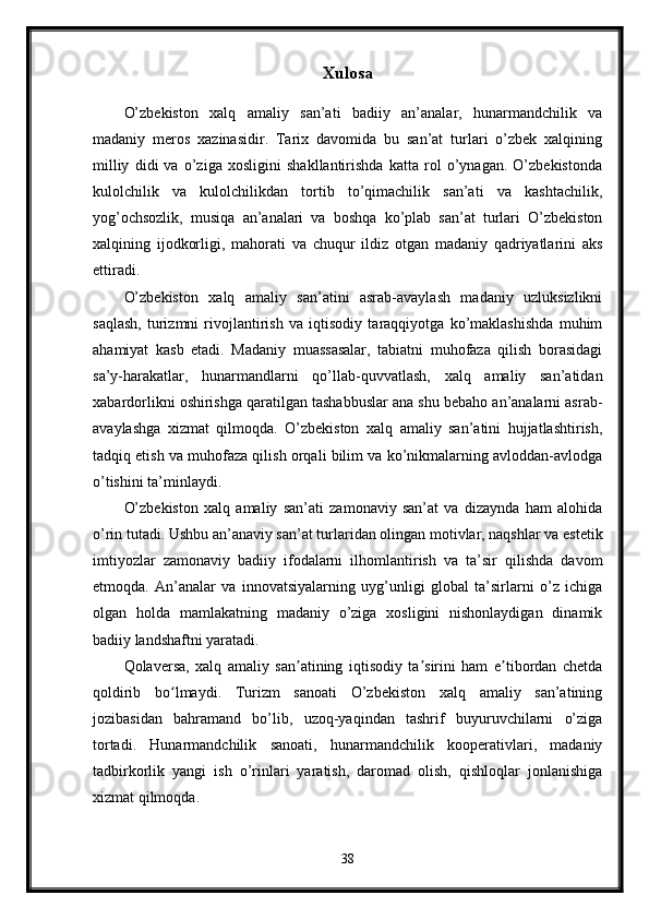 Xulosa
O’zbekiston   xalq   amaliy   san’ati   badiiy   an’analar,   hunarmandchilik   va
madaniy   meros   xazinasidir.   Tarix   davomida   bu   san’at   turlari   o’zbek   xalqining
milliy   didi   va   o’ziga   xosligini   shakllantirishda   katta   rol   o’ynagan.   O’zbekistonda
kulolchilik   va   kulolchilikdan   tortib   to’qimachilik   san’ati   va   kashtachilik,
yog’ochsozlik,   musiqa   an’analari   va   boshqa   ko’plab   san’at   turlari   O’zbekiston
xalqining   ijodkorligi,   mahorati   va   chuqur   ildiz   otgan   madaniy   qadriyatlarini   aks
ettiradi.
O’zbekiston   xalq   amaliy   san’atini   asrab-avaylash   madaniy   uzluksizlikni
saqlash,   turizmni   rivojlantirish   va   iqtisodiy   taraqqiyotga   ko’maklashishda   muhim
ahamiyat   kasb   etadi.   Madaniy   muassasalar,   tabiatni   muhofaza   qilish   borasidagi
sa’y-harakatlar,   hunarmandlarni   qo’llab-quvvatlash,   xalq   amaliy   san’atidan
xabardorlikni oshirishga qaratilgan tashabbuslar ana shu bebaho an’analarni asrab-
avaylashga   xizmat   qilmoqda.   O’zbekiston   xalq   amaliy   san’atini   hujjatlashtirish,
tadqiq etish va muhofaza qilish orqali bilim va ko’nikmalarning avloddan-avlodga
o’tishini ta’minlaydi.
O’zbekiston   xalq   amaliy   san’ati   zamonaviy   san’at   va   dizaynda   ham   alohida
o’rin tutadi. Ushbu an’anaviy san’at turlaridan olingan motivlar, naqshlar va estetik
imtiyozlar   zamonaviy   badiiy   ifodalarni   ilhomlantirish   va   ta’sir   qilishda   davom
etmoqda.   An’analar   va   innovatsiyalarning   uyg’unligi   global   ta’sirlarni   o’z   ichiga
olgan   holda   mamlakatning   madaniy   o’ziga   xosligini   nishonlaydigan   dinamik
badiiy landshaftni yaratadi.
Qolaversa,   xalq   amaliy   san atining   iqtisodiy   ta sirini   ham   e tibordan   chetdaʼ ʼ ʼ
qoldirib   bo lmaydi.   Turizm   sanoati   O’zbekiston   xalq   amaliy   san’atining	
ʻ
jozibasidan   bahramand   bo’lib,   uzoq-yaqindan   tashrif   buyuruvchilarni   o’ziga
tortadi.   Hunarmandchilik   sanoati,   hunarmandchilik   kooperativlari,   madaniy
tadbirkorlik   yangi   ish   o’rinlari   yaratish,   daromad   olish,   qishloqlar   jonlanishiga
xizmat qilmoqda.
38 