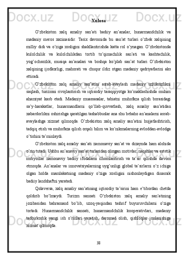 Xulosa
O’zbekiston   xalq   amaliy   san’ati   badiiy   an’analar,   hunarmandchilik   va
madaniy   meros   xazinasidir.   Tarix   davomida   bu   san’at   turlari   o’zbek   xalqining
milliy   didi   va   o’ziga   xosligini   shakllantirishda   katta   rol   o’ynagan.   O’zbekistonda
kulolchilik   va   kulolchilikdan   tortib   to’qimachilik   san’ati   va   kashtachilik,
yog’ochsozlik,   musiqa   an’analari   va   boshqa   ko’plab   san’at   turlari   O’zbekiston
xalqining   ijodkorligi,   mahorati   va   chuqur   ildiz   otgan   madaniy   qadriyatlarini   aks
ettiradi.
O’zbekiston   xalq   amaliy   san’atini   asrab-avaylash   madaniy   uzluksizlikni
saqlash,   turizmni   rivojlantirish   va   iqtisodiy   taraqqiyotga   ko’maklashishda   muhim
ahamiyat   kasb   etadi.   Madaniy   muassasalar,   tabiatni   muhofaza   qilish   borasidagi
sa’y-harakatlar,   hunarmandlarni   qo’llab-quvvatlash,   xalq   amaliy   san’atidan
xabardorlikni oshirishga qaratilgan tashabbuslar ana shu bebaho an’analarni asrab-
avaylashga   xizmat   qilmoqda.   O’zbekiston   xalq   amaliy   san’atini   hujjatlashtirish,
tadqiq etish va muhofaza qilish orqali bilim va ko’nikmalarning avloddan-avlodga
o’tishini ta’minlaydi.
O’zbekiston   xalq   amaliy   san’ati   zamonaviy   san’at   va   dizaynda   ham   alohida
o’rin tutadi. Ushbu an’anaviy san’at turlaridan olingan motivlar, naqshlar va estetik
imtiyozlar   zamonaviy   badiiy   ifodalarni   ilhomlantirish   va   ta’sir   qilishda   davom
etmoqda.   An’analar   va   innovatsiyalarning   uyg’unligi   global   ta’sirlarni   o’z   ichiga
olgan   holda   mamlakatning   madaniy   o’ziga   xosligini   nishonlaydigan   dinamik
badiiy landshaftni yaratadi.
Qolaversa,   xalq   amaliy   san atining   iqtisodiy   ta sirini   ham   e tibordan   chetdaʼ ʼ ʼ
qoldirib   bo lmaydi.   Turizm   sanoati   O’zbekiston   xalq   amaliy   san’atining	
ʻ
jozibasidan   bahramand   bo’lib,   uzoq-yaqindan   tashrif   buyuruvchilarni   o’ziga
tortadi.   Hunarmandchilik   sanoati,   hunarmandchilik   kooperativlari,   madaniy
tadbirkorlik   yangi   ish   o’rinlari   yaratish,   daromad   olish,   qishloqlar   jonlanishiga
xizmat qilmoqda.
38