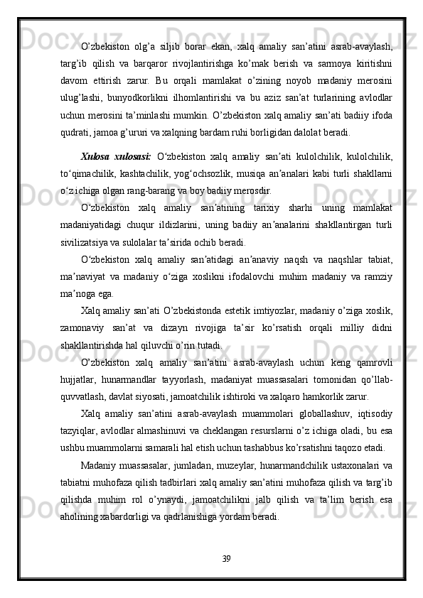 O’zbekiston   olg’a   siljib   borar   ekan,   xalq   amaliy   san’atini   asrab-avaylash,
targ’ib   qilish   va   barqaror   rivojlantirishga   ko’mak   berish   va   sarmoya   kiritishni
davom   ettirish   zarur.   Bu   orqali   mamlakat   o’zining   noyob   madaniy   merosini
ulug’lashi,   bunyodkorlikni   ilhomlantirishi   va   bu   aziz   san’at   turlarining   avlodlar
uchun merosini ta’minlashi mumkin. O’zbekiston xalq amaliy san’ati badiiy ifoda
qudrati, jamoa g’ururi va xalqning bardam ruhi borligidan dalolat beradi.
Xulosa   xulosasi:   O zbekiston   xalq   amaliy   san ati   kulolchilik,   kulolchilik,ʻ ʼ
to qimachilik,   kashtachilik,   yog ochsozlik,   musiqa   an analari   kabi   turli   shakllarni	
ʻ ʻ ʼ
o z ichiga olgan rang-barang va boy badiiy merosdir.
ʻ
O zbekiston   xalq   amaliy   san atining   tarixiy   sharhi   uning   mamlakat	
ʻ ʼ
madaniyatidagi   chuqur   ildizlarini,   uning   badiiy   an analarini   shakllantirgan   turli	
ʼ
sivilizatsiya va sulolalar ta sirida ochib beradi.	
ʼ
O zbekiston   xalq   amaliy   san atidagi   an anaviy   naqsh   va   naqshlar   tabiat,	
ʻ ʼ ʼ
ma naviyat   va   madaniy   o ziga   xoslikni   ifodalovchi   muhim   madaniy   va   ramziy	
ʼ ʻ
ma noga ega.
ʼ
Xalq amaliy san’ati O’zbekistonda estetik imtiyozlar, madaniy o’ziga xoslik,
zamonaviy   san’at   va   dizayn   rivojiga   ta’sir   ko’rsatish   orqali   milliy   didni
shakllantirishda hal qiluvchi o’rin tutadi.
O’zbekiston   xalq   amaliy   san’atini   asrab-avaylash   uchun   keng   qamrovli
hujjatlar,   hunarmandlar   tayyorlash,   madaniyat   muassasalari   tomonidan   qo’llab-
quvvatlash, davlat siyosati, jamoatchilik ishtiroki va xalqaro hamkorlik zarur.
Xalq   amaliy   san’atini   asrab-avaylash   muammolari   globallashuv,   iqtisodiy
tazyiqlar, avlodlar  almashinuvi  va  cheklangan  resurslarni   o’z  ichiga oladi,  bu esa
ushbu muammolarni samarali hal etish uchun tashabbus ko’rsatishni taqozo etadi.
Madaniy   muassasalar,   jumladan,   muzeylar,   hunarmandchilik   ustaxonalari   va
tabiatni muhofaza qilish tadbirlari xalq amaliy san’atini muhofaza qilish va targ’ib
qilishda   muhim   rol   o’ynaydi,   jamoatchilikni   jalb   qilish   va   ta’lim   berish   esa
aholining xabardorligi va qadrlanishiga yordam beradi.
39 