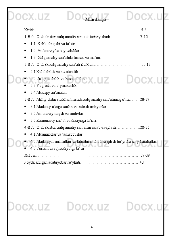 Mundarija
Kirish. ……………………………………………………………………5-6
1-Bob: O’zbekiston xalq amaliy san’ati: tarixiy sharh. …………………7-10
 1.1. Kelib chiqishi va ta siri. ʼ
 1.2. An anaviy badiiy uslublar. 	
ʼ
 1.3. Xalq amaliy san atida timsol va ma no.	
ʼ ʼ
2-Bob: O’zbek xalq amaliy san’ati shakllari. ……………………………11-19
 2.1 Kulolchilik va kulolchilik. 
 2.2 To’qimachilik va kashtachilik. 
 2.3 Yog’och va o’ymakorlik. 
 2.4 Musiqiy an’analar.
3-Bob: Milliy didni shakllantirishda xalq amaliy san’atining o’rni. ……20-27
 3.1 Madaniy o’ziga xoslik va estetik imtiyozlar. 
 3.2 An’anaviy naqsh va motivlar.
 3.3 Zamonaviy san’at va dizaynga ta’siri.
4-Bob: O’zbekiston xalq amaliy san’atini asrab-avaylash. ……………..28-36
 4.1 Muammolar va tashabbuslar.
 4.2 Madaniyat institutlari va tabiatni muhofaza qilish bo’yicha sa’y-harakatlar.
 4.3 Turizm va iqtisodiyotga ta’sir.
Xulosa. …………………………………………………………………..37-39
Foydalanilgan adabiyotlar ro’yhati. …………………………………….40
4 