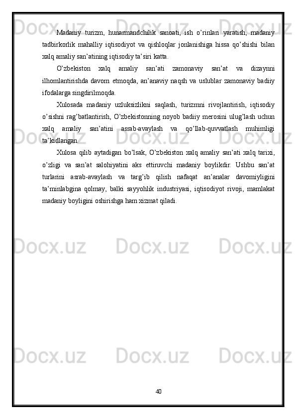 Madaniy   turizm,   hunarmandchilik   sanoati,   ish   o’rinlari   yaratish,   madaniy
tadbirkorlik   mahalliy   iqtisodiyot   va   qishloqlar   jonlanishiga   hissa   qo’shishi   bilan
xalq amaliy san’atining iqtisodiy ta’siri katta.
O’zbekiston   xalq   amaliy   san’ati   zamonaviy   san’at   va   dizaynni
ilhomlantirishda   davom   etmoqda,   an’anaviy   naqsh   va   uslublar   zamonaviy   badiiy
ifodalarga singdirilmoqda.
Xulosada   madaniy   uzluksizlikni   saqlash,   turizmni   rivojlantirish,   iqtisodiy
o’sishni   rag’batlantirish,   O’zbekistonning   noyob   badiiy   merosini   ulug’lash   uchun
xalq   amaliy   san’atini   asrab-avaylash   va   qo’llab-quvvatlash   muhimligi
ta’kidlangan.
Xulosa   qilib   aytadigan   bo’lsak,   O’zbekiston   xalq   amaliy   san’ati   xalq   tarixi,
o’zligi   va   san’at   salohiyatini   aks   ettiruvchi   madaniy   boylikdir.   Ushbu   san’at
turlarini   asrab-avaylash   va   targ’ib   qilish   nafaqat   an’analar   davomiyligini
ta’minlabgina   qolmay,   balki   sayyohlik   industriyasi,   iqtisodiyot   rivoji,   mamlakat
madaniy boyligini oshirishga ham xizmat qiladi.
40 