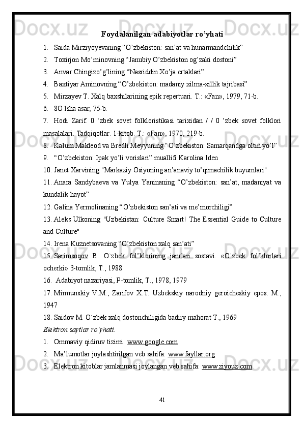 Foydalanilgan adabiyotlar ro’yhati
1. Saida Mirziyoyevaning “O’zbekiston: san’at va hunarmandchilik”
2. Toxirjon Mo’minovning “Janubiy O’zbekiston og’zaki dostoni” 
3. Anvar Chingizo’g’lining “Nasriddin Xo’ja ertaklari”
4. Baxtiyar Aminovning “O’zbekiston: madaniy xilma-xillik tajribasi”
5. Mirzayev T. Xalq baxshilarining epik repertuari. Т.: «Fan», 1979, 71-b.
6. 8O lsha asar, 75-b.
7. Hodi   Zarif.   0   ‘zbek   sovet   folkloristikasi   tarixidan   /   /   0   ‘zbek   sovet   folklori
masalalari. Tadqiqotlar. 1-kitob. Т.: «Fan», 1970, 219-b.
8. Kalum Makleod va Bredli Meyyuning “O’zbekiston: Samarqandga oltin yo’l”
9. “O’zbekiston: Ipak yo’li vorislari” muallifi Karolina Iden
10. Janet Xarvining "Markaziy Osiyoning an’anaviy to’qimachilik buyumlari"
11. Anara   Sandybaeva   va   Yulya   Yaninaning   “O’zbekiston:   san’at,   madaniyat   va
kundalik hayot” 
12. Galina Yermolinaning “O’zbekiston san’ati va me’morchiligi”
13. Aleks   Ulkoning   "Uzbekistan:   Culture   Smart!   The   Essential   Guide   to   Culture
and Culture"
14. Irena Kuznetsovaning “O’zbekiston xalq san’ati”
15. Sarimsoqov   B.   O`zbek   fol’klorining   janrlari   sostavi.   «O`zbek   fol’klorlari
ocherki» 3-tomlik, T., 1988
16.  Adabiyot nazariyasi, P-tomlik, T., 1978, 1979
17. Mirmunskiy   V.M.,   Zarifov   X.T.   Uzbekskiy   narodniy   geroicheskiy   epos.   M.,
1947
18. Saidov M. O`zbek xalq dostonchiligida badiiy mahorat T., 1969
Elektron saytlar ro’yhati.
1. Ommaviy qidiruv tizimi:  www.google.com  
2. Ma’lumotlar joylashtirilgan veb sahifa:  www.fayllar.org  
3. Elektron kitoblar jamlanmasi joylangan veb sahifa:  www.ziyouz.com  
41 