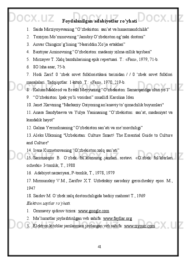 Foydalanilgan adabiyotlar ro’yhati
1. Saida Mirziyoyevaning “O’zbekiston: san’at va hunarmandchilik”
2. Toxirjon Mo’minovning “Janubiy O’zbekiston og’zaki dostoni” 
3. Anvar Chingizo’g’lining “Nasriddin Xo’ja ertaklari”
4. Baxtiyar Aminovning “O’zbekiston: madaniy xilma-xillik tajribasi”
5. Mirzayev T. Xalq baxshilarining epik repertuari. Т.: «Fan», 1979, 71-b.
6. 8O lsha asar, 75-b.
7. Hodi   Zarif.   0   ‘zbek   sovet   folkloristikasi   tarixidan   /   /   0   ‘zbek   sovet   folklori
masalalari. Tadqiqotlar. 1-kitob. Т.: «Fan», 1970, 219-b.
8. Kalum Makleod va Bredli Meyyuning “O’zbekiston: Samarqandga oltin yo’l”
9. “O’zbekiston: Ipak yo’li vorislari” muallifi Karolina Iden
10. Janet Xarvining "Markaziy Osiyoning an’anaviy to’qimachilik buyumlari"
11. Anara   Sandybaeva   va   Yulya   Yaninaning   “O’zbekiston:   san’at,   madaniyat   va
kundalik hayot” 
12. Galina Yermolinaning “O’zbekiston san’ati va me’morchiligi”
13. Aleks   Ulkoning   "Uzbekistan:   Culture   Smart!   The   Essential   Guide   to   Culture
and Culture"
14. Irena Kuznetsovaning “O’zbekiston xalq san’ati”
15. Sarimsoqov   B.   O`zbek   fol’klorining   janrlari   sostavi.   «O`zbek   fol’klorlari
ocherki» 3-tomlik, T., 1988
16.  Adabiyot nazariyasi, P-tomlik, T., 1978, 1979
17. Mirmunskiy   V.M.,   Zarifov   X.T.   Uzbekskiy   narodniy   geroicheskiy   epos.   M.,
1947
18. Saidov M. O`zbek xalq dostonchiligida badiiy mahorat T., 1969
Elektron saytlar ro’yhati.
1. Ommaviy qidiruv tizimi:  www.google.com  
2. Ma’lumotlar joylashtirilgan veb sahifa:  www.fayllar.org  
3. Elektron kitoblar jamlanmasi joylangan veb sahifa:  www.ziyouz.com  
41
