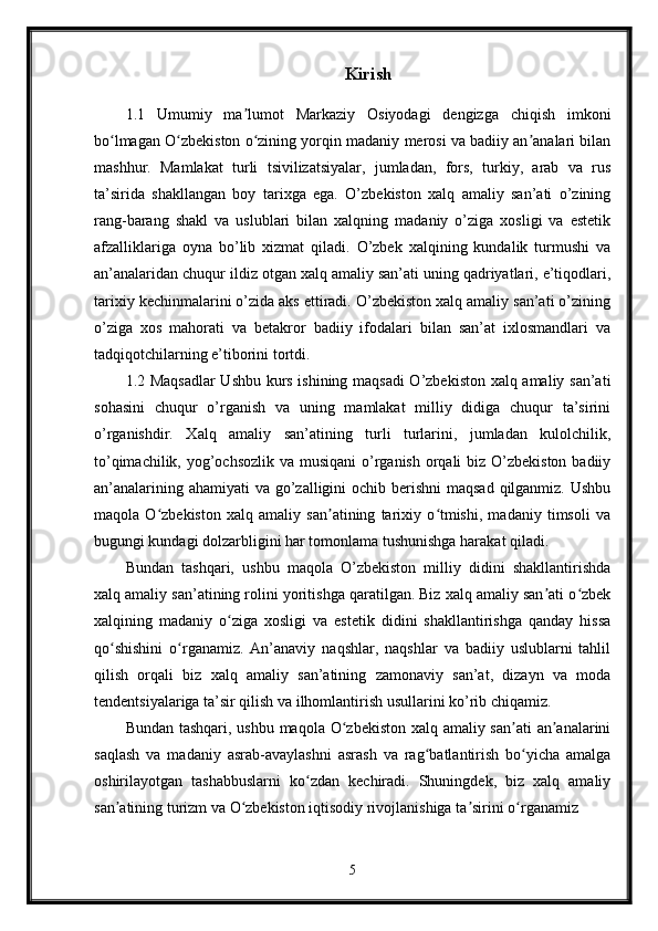 Kirish
1.1   Umumiy   ma lumot   Markaziy   Osiyodagi   dengizga   chiqish   imkoniʼ
bo lmagan O zbekiston o zining yorqin madaniy merosi va badiiy an analari bilan	
ʻ ʻ ʻ ʼ
mashhur.   Mamlakat   turli   tsivilizatsiyalar,   jumladan,   fors,   turkiy,   arab   va   rus
ta’sirida   shakllangan   boy   tarixga   ega.   O’zbekiston   xalq   amaliy   san’ati   o’zining
rang-barang   shakl   va   uslublari   bilan   xalqning   madaniy   o’ziga   xosligi   va   estetik
afzalliklariga   oyna   bo’lib   xizmat   qiladi.   O’zbek   xalqining   kundalik   turmushi   va
an’analaridan chuqur ildiz otgan xalq amaliy san’ati uning qadriyatlari, e’tiqodlari,
tarixiy kechinmalarini o’zida aks ettiradi. O’zbekiston xalq amaliy san’ati o’zining
o’ziga   xos   mahorati   va   betakror   badiiy   ifodalari   bilan   san’at   ixlosmandlari   va
tadqiqotchilarning e’tiborini tortdi.
1.2 Maqsadlar  Ushbu kurs ishining maqsadi O’zbekiston xalq amaliy san’ati
sohasini   chuqur   o’rganish   va   uning   mamlakat   milliy   didiga   chuqur   ta’sirini
o’rganishdir.   Xalq   amaliy   san’atining   turli   turlarini,   jumladan   kulolchilik,
to’qimachilik, yog’ochsozlik va musiqani  o’rganish orqali biz O’zbekiston badiiy
an’analarining ahamiyati  va go’zalligini ochib berishni  maqsad  qilganmiz. Ushbu
maqola   O zbekiston   xalq   amaliy   san atining   tarixiy   o tmishi,   madaniy   timsoli   va	
ʻ ʼ ʻ
bugungi kundagi dolzarbligini har tomonlama tushunishga harakat qiladi.
Bundan   tashqari,   ushbu   maqola   O’zbekiston   milliy   didini   shakllantirishda
xalq amaliy san’atining rolini yoritishga qaratilgan. Biz xalq amaliy san ati o zbek	
ʼ ʻ
xalqining   madaniy   o ziga   xosligi   va   estetik   didini   shakllantirishga   qanday   hissa	
ʻ
qo shishini   o rganamiz.   An’anaviy   naqshlar,   naqshlar   va   badiiy   uslublarni   tahlil	
ʻ ʻ
qilish   orqali   biz   xalq   amaliy   san’atining   zamonaviy   san’at,   dizayn   va   moda
tendentsiyalariga ta’sir qilish va ilhomlantirish usullarini ko’rib chiqamiz.
Bundan tashqari, ushbu maqola O zbekiston xalq amaliy san ati  an analarini	
ʻ ʼ ʼ
saqlash   va   madaniy   asrab-avaylashni   asrash   va   rag batlantirish   bo yicha   amalga	
ʻ ʻ
oshirilayotgan   tashabbuslarni   ko zdan   kechiradi.   Shuningdek,   biz   xalq   amaliy	
ʻ
san atining turizm va O zbekiston iqtisodiy rivojlanishiga ta sirini o rganamiz	
ʼ ʻ ʼ ʻ
5