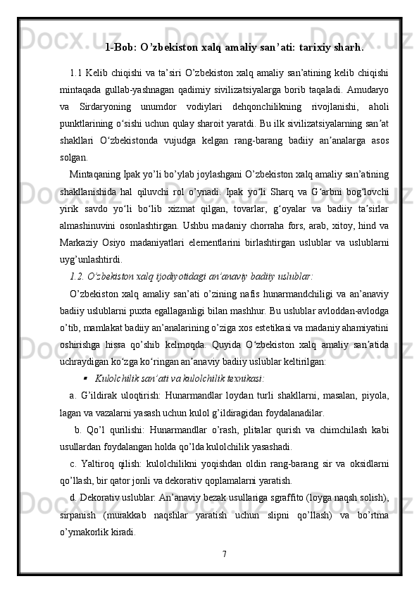 1-Bob: O’zbekiston xalq amaliy san’ati: tarixiy sharh.
1.1 Kelib  chiqishi   va ta’siri   O’zbekiston  xalq  amaliy  san’atining kelib  chiqishi
mintaqada   gullab-yashnagan   qadimiy   sivilizatsiyalarga   borib   taqaladi.   Amudaryo
va   Sirdaryoning   unumdor   vodiylari   dehqonchilikning   rivojlanishi,   aholi
punktlarining o sishi uchun qulay sharoit yaratdi. Bu ilk sivilizatsiyalarning san atʻ ʼ
shakllari   O zbekistonda   vujudga   kelgan   rang-barang   badiiy   an analarga   asos	
ʻ ʼ
solgan.
Mintaqaning Ipak yo’li bo’ylab joylashgani O’zbekiston xalq amaliy san’atining
shakllanishida   hal   qiluvchi   rol   o’ynadi.   Ipak   yo li   Sharq   va   G arbni   bog lovchi	
ʻ ʻ ʻ
yirik   savdo   yo li   bo lib   xizmat   qilgan,   tovarlar,   g oyalar   va   badiiy   ta sirlar	
ʻ ʻ ʻ ʼ
almashinuvini   osonlashtirgan.   Ushbu   madaniy   chorraha   fors,   arab,   xitoy,   hind   va
Markaziy   Osiyo   madaniyatlari   elementlarini   birlashtirgan   uslublar   va   uslublarni
uyg’unlashtirdi.
1.2. O’zbekiston xalq ijodiyotidagi an’anaviy badiiy uslublar:
O’zbekiston   xalq   amaliy   san’ati   o’zining   nafis   hunarmandchiligi   va   an’anaviy
badiiy uslublarni puxta egallaganligi bilan mashhur. Bu uslublar avloddan-avlodga
o’tib, mamlakat badiiy an’analarining o’ziga xos estetikasi va madaniy ahamiyatini
oshirishga   hissa   qo’shib   kelmoqda.   Quyida   O zbekiston   xalq   amaliy   san atida	
ʻ ʼ
uchraydigan ko zga ko ringan an anaviy badiiy uslublar keltirilgan:	
ʻ ʻ ʼ	
Kulolchilik san’ati va kulolchilik texnikasi: 
a.   G’ildirak   uloqtirish:   Hunarmandlar   loydan   turli   shakllarni,   masalan,   piyola,
lagan va vazalarni yasash uchun kulol g’ildiragidan foydalanadilar.
  b.   Qo’l   qurilishi:   Hunarmandlar   o’rash,   plitalar   qurish   va   chimchilash   kabi
usullardan foydalangan holda qo’lda kulolchilik yasashadi. 
c.   Yaltiroq   qilish:   kulolchilikni   yoqishdan   oldin   rang-barang   sir   va   oksidlarni
qo’llash, bir qator jonli va dekorativ qoplamalarni yaratish. 
d. Dekorativ uslublar: An’anaviy bezak usullariga sgraffito (loyga naqsh solish),
sirpanish   (murakkab   naqshlar   yaratish   uchun   slipni   qo’llash)   va   bo’rtma
o’ymakorlik kiradi.
7