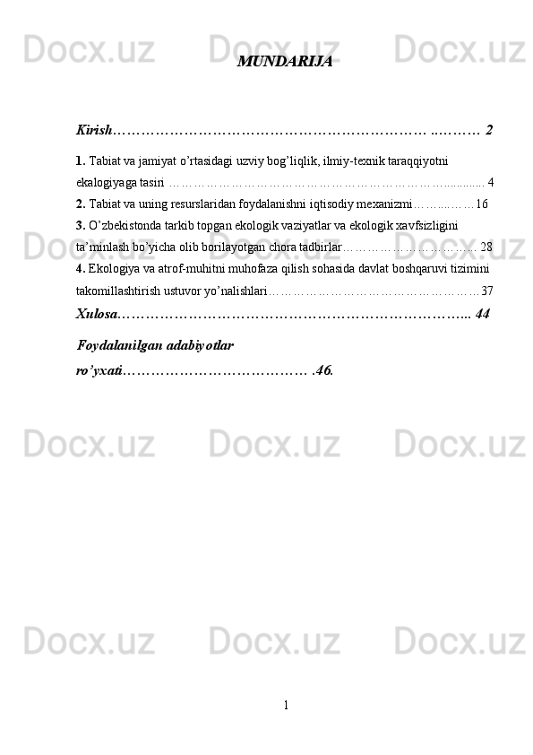 MUNDARIJA
Kirish………………………………………………………… ..……… 2
1.  Tabiat va jamiyat o’rtasidagi uzviy bog’liqlik, ilmiy-texnik taraqqiyotni 
ekalogiyaga tasiri …………………………………………………………............. 4
2.  Tabiat va uning resurslaridan foydalanishni iqtisodiy mexanizmi……....……16
3.  O’zbekistonda tarkib topgan ekologik vaziyatlar va ekologik xavfsizligini 
ta’minlash bo’yicha olib borilayotgan chora tadbirlar…………………………... 28
4.  Ekologiya va atrof-muhitni muhofaza qilish sohasida davlat boshqaruvi tizimini 
takomillashtirish ustuvor yo’nalishlari……………………………………………37
Xulosa………………………………………………………………... 44
Foydalanilgan adabiyotlar 
ro’yxati………………………………… .46.
1 