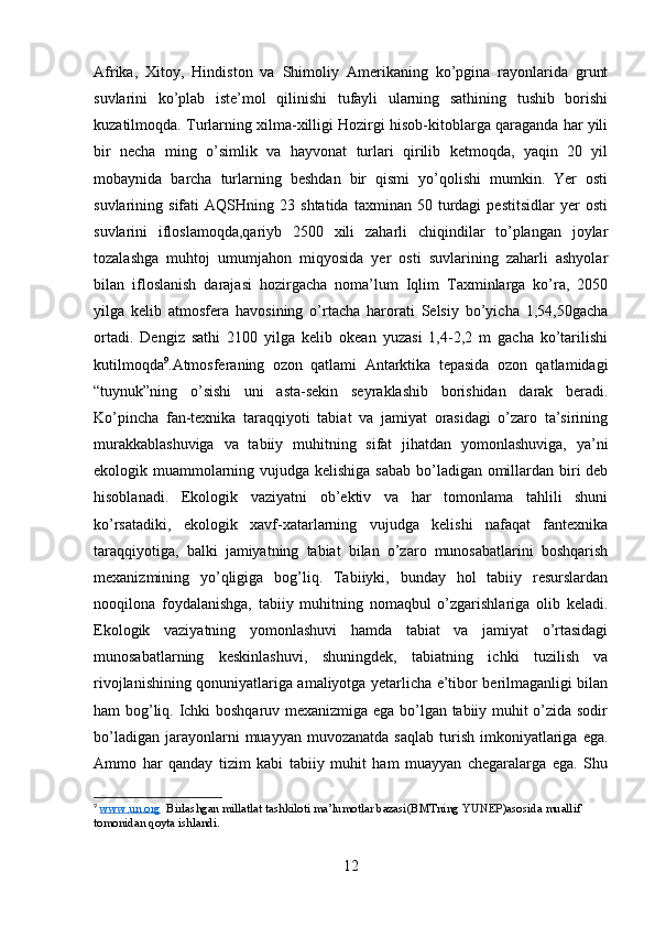 Afrika,   Xitoy,   Hindiston   va   Shimoliy   Amerikaning   ko’pgina   rayonlarida   grunt
suvlarini   ko’plab   iste’mol   qilinishi   tufayli   ularning   sathining   tushib   borishi
kuzatilmoqda. Turlarning xilma-xilligi Hozirgi hisob-kitoblarga qaraganda har yili
bir   necha   ming   o’simlik   va   hayvonat   turlari   qirilib   ketmoqda,   yaqin   20   yil
mobaynida   barcha   turlarning   beshdan   bir   qismi   yo’qolishi   mumkin.   Yer   osti
suvlarining  sifati   AQSHning  23   shtatida   taxminan  50   turdagi   pestitsidlar   yer   osti
suvlarini   ifloslamoqda,qariyb   2500   xili   zaharli   chiqindilar   to’plangan   joylar
tozalashga   muhtoj   umumjahon   miqyosida   yer   osti   suvlarining   zaharli   ashyolar
bilan   ifloslanish   darajasi   hozirgacha   noma’lum   Iqlim   Taxminlarga   ko’ra,   2050
yilga   kelib   atmosfera   havosining   o’rtacha   harorati   Selsiy   bo’yicha   1,54,50gacha
ortadi.   Dengiz   sathi   2100   yilga   kelib   okean   yuzasi   1,4-2,2   m   gacha   ko’tarilishi
kutilmoqda 9
.Atmosferaning   ozon   qatlami   Antarktika   tepasida   ozon   qatlamidagi
“tuynuk”ning   o’sishi   uni   asta-sekin   seyraklashib   borishidan   darak   beradi.
Ko’pincha   fan-texnika   taraqqiyoti   tabiat   va   jamiyat   orasidagi   o’zaro   ta’sirining
murakkablashuviga   va   tabiiy   muhitning   sifat   jihatdan   yomonlashuviga,   ya’ni
ekologik muammolarning vujudga kelishiga sabab bo’ladigan omillardan biri deb
hisoblanadi.   Ekologik   vaziyatni   ob’ektiv   va   har   tomonlama   tahlili   shuni
ko’rsatadiki,   ekologik   xavf-xatarlarning   vujudga   kelishi   nafaqat   fantexnika
taraqqiyotiga,   balki   jamiyatning   tabiat   bilan   o’zaro   munosabatlarini   boshqarish
mexanizmining   yo’qligiga   bog’liq.   Tabiiyki,   bunday   hol   tabiiy   resurslardan
nooqilona   foydalanishga,   tabiiy   muhitning   nomaqbul   o’zgarishlariga   olib   keladi.
Ekologik   vaziyatning   yomonlashuvi   hamda   tabiat   va   jamiyat   o’rtasidagi
munosabatlarning   keskinlashuvi,   shuningdek,   tabiatning   ichki   tuzilish   va
rivojlanishining qonuniyatlariga amaliyotga yetarlicha e’tibor berilmaganligi bilan
ham bog’liq. Ichki boshqaruv mexanizmiga ega bo’lgan tabiiy muhit o’zida sodir
bo’ladigan   jarayonlarni   muayyan  muvozanatda   saqlab  turish  imkoniyatlariga  ega.
Ammo   har   qanday   tizim   kabi   tabiiy   muhit   ham   muayyan   chegaralarga   ega.   Shu
9
  www    .   un    .   org       Birlashgan   millatlat   tashkiloti   ma ’ lumotlar   bazasi ( BMTning   YUNEP ) asosida   muallif  
tomonidan   qoyta   ishlandi .
12 