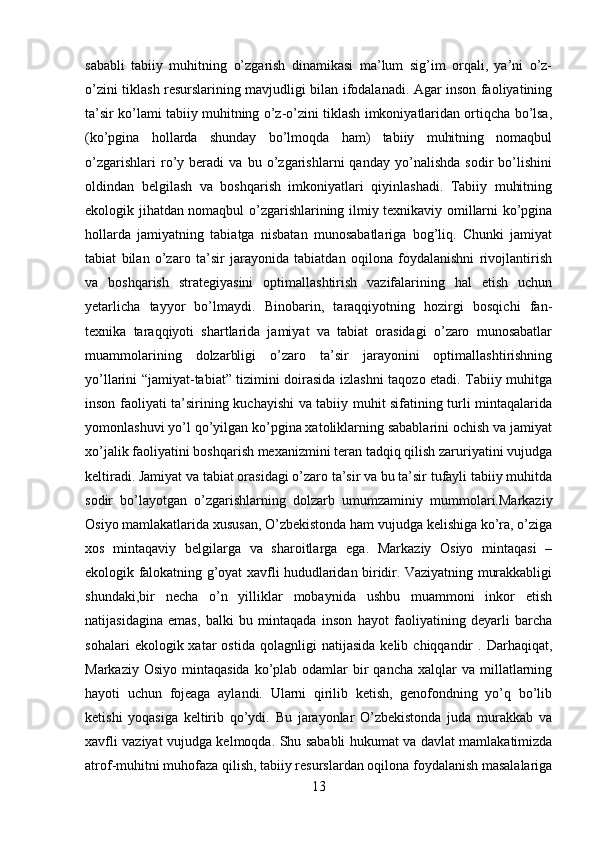 sababli   tabiiy   muhitning   o’zgarish   dinamikasi   ma’lum   sig’im   orqali,   ya’ni   o’z-
o’zini tiklash resurslarining mavjudligi bilan ifodalanadi. Agar inson faoliyatining
ta’sir ko’lami tabiiy muhitning o’z-o’zini tiklash imkoniyatlaridan ortiqcha bo’lsa,
(ko’pgina   hollarda   shunday   bo’lmoqda   ham)   tabiiy   muhitning   nomaqbul
o’zgarishlari   ro’y   beradi   va   bu   o’zgarishlarni   qanday   yo’nalishda   sodir   bo’lishini
oldindan   belgilash   va   boshqarish   imkoniyatlari   qiyinlashadi.   Tabiiy   muhitning
ekologik jihatdan nomaqbul o’zgarishlarining ilmiy texnikaviy omillarni ko’pgina
hollarda   jamiyatning   tabiatga   nisbatan   munosabatlariga   bog’liq.   Chunki   jamiyat
tabiat   bilan   o’zaro   ta’sir   jarayonida   tabiatdan   oqilona   foydalanishni   rivojlantirish
va   boshqarish   strategiyasini   optimallashtirish   vazifalarining   hal   etish   uchun
yetarlicha   tayyor   bo’lmaydi.   Binobarin,   taraqqiyotning   hozirgi   bosqichi   fan-
texnika   taraqqiyoti   shartlarida   jamiyat   va   tabiat   orasidagi   o’zaro   munosabatlar
muammolarining   dolzarbligi   o’zaro   ta’sir   jarayonini   optimallashtirishning
yo’llarini “jamiyat-tabiat” tizimini doirasida izlashni taqozo etadi. Tabiiy muhitga
inson faoliyati ta’sirining kuchayishi va tabiiy muhit sifatining turli mintaqalarida
yomonlashuvi yo’l qo’yilgan ko’pgina xatoliklarning sabablarini ochish va jamiyat
xo’jalik faoliyatini boshqarish mexanizmini teran tadqiq qilish zaruriyatini vujudga
keltiradi. Jamiyat va tabiat orasidagi o’zaro ta’sir va bu ta’sir tufayli tabiiy muhitda
sodir   bo’layotgan   o’zgarishlarning   dolzarb   umumzaminiy   mummolari.Markaziy
Osiyo mamlakatlarida xususan, O’zbekistonda ham vujudga kelishiga ko’ra, o’ziga
xos   mintaqaviy   belgilarga   va   sharoitlarga   ega.   Markaziy   Osiyo   mintaqasi   –
ekologik falokatning g’oyat xavfli hududlaridan biridir. Vaziyatning murakkabligi
shundaki,bir   necha   o’n   yilliklar   mobaynida   ushbu   muammoni   inkor   etish
natijasidagina   emas,   balki   bu   mintaqada   inson   hayot   faoliyatining   deyarli   barcha
sohalari   ekologik  xatar   ostida   qolagnligi   natijasida   kelib  chiqqandir   .  Darhaqiqat,
Markaziy  Osiyo  mintaqasida  ko’plab  odamlar  bir  qancha  xalqlar   va millatlarning
hayoti   uchun   fojeaga   aylandi.   Ularni   qirilib   ketish,   genofondning   yo’q   bo’lib
ketishi   yoqasiga   keltirib   qo’ydi.   Bu   jarayonlar   O’zbekistonda   juda   murakkab   va
xavfli vaziyat vujudga kelmoqda. Shu sababli hukumat va davlat mamlakatimizda
atrof-muhitni muhofaza qilish, tabiiy resurslardan oqilona foydalanish masalalariga
13 