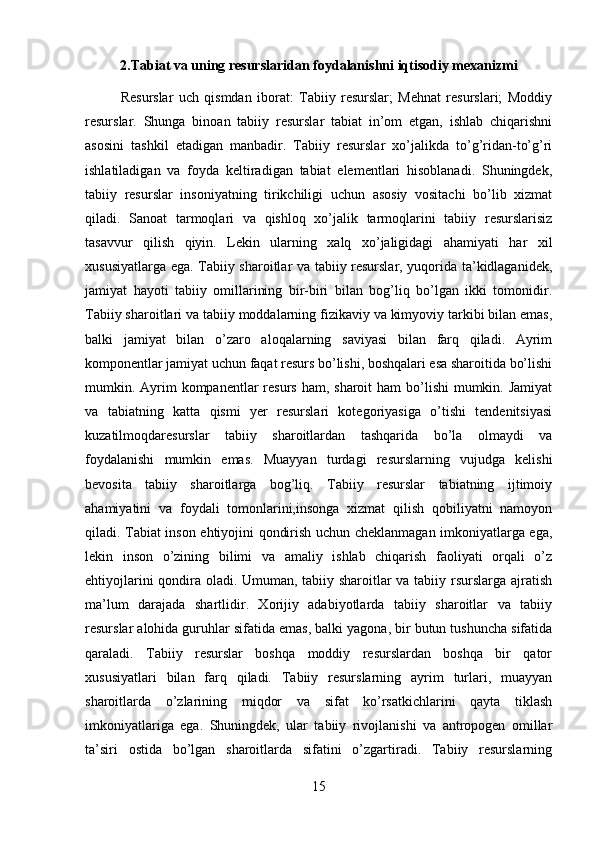 2.Tabiat va uning resurslaridan foydalanishni iqtisodiy mexanizmi
R esurslar   uch   qismdan   iborat:   Tabiiy   resurslar;   Mehnat   resurslari;   Moddiy
resurslar.   Shunga   binoan   tabiiy   resurslar   tabiat   in’om   etgan,   ishlab   chiqarishni
asosini   tashkil   etadigan   manbadir.   Tabiiy   resurslar   xo’jalikda   to’g’ridan-to’g’ri
ishlatiladigan   va   foyda   keltiradigan   tabiat   elementlari   hisoblanadi.   Shuningdek,
tabiiy   resurslar   insoniyatning   tirikchiligi   uchun   asosiy   vositachi   bo’lib   xizmat
qiladi.   Sanoat   tarmoqlari   va   qishloq   xo’jalik   tarmoqlarini   tabiiy   resurslarisiz
tasavvur   qilish   qiyin.   Lekin   ularning   xalq   xo’jaligidagi   ahamiyati   har   xil
xususiyatlarga ega. Tabiiy sharoitlar va tabiiy resurslar, yuqorida ta’kidlaganidek,
jamiyat   hayoti   tabiiy   omillarining   bir-biri   bilan   bog’liq   bo’lgan   ikki   tomonidir.
Tabiiy sharoitlari va tabiiy moddalarning fizikaviy va kimyoviy tarkibi bilan emas,
balki   jamiyat   bilan   o’zaro   aloqalarning   saviyasi   bilan   farq   qiladi.   Ayrim
komponentlar jamiyat uchun faqat resurs bo’lishi, boshqalari esa sharoitida bo’lishi
mumkin. Ayrim  kompanentlar  resurs ham, sharoit  ham  bo’lishi  mumkin. Jamiyat
va   tabiatning   katta   qismi   yer   resurslari   kotegoriyasiga   o’tishi   tendenitsiyasi
kuzatilmoqdaresurslar   tabiiy   sharoitlardan   tashqarida   bo’la   olmaydi   va
foydalanishi   mumkin   emas.   Muayyan   turdagi   resurslarning   vujudga   kelishi
bevosita   tabiiy   sharoitlarga   bog’liq.   Tabiiy   resurslar   tabiatning   ijtimoiy
ahamiyatini   va   foydali   tomonlarini,insonga   xizmat   qilish   qobiliyatni   namoyon
qiladi. Tabiat inson ehtiyojini qondirish uchun cheklanmagan imkoniyatlarga ega,
lekin   inson   o’zining   bilimi   va   amaliy   ishlab   chiqarish   faoliyati   orqali   o’z
ehtiyojlarini qondira oladi. Umuman, tabiiy sharoitlar va tabiiy rsurslarga ajratish
ma’lum   darajada   shartlidir.   Xorijiy   adabiyotlarda   tabiiy   sharoitlar   va   tabiiy
resurslar alohida guruhlar sifatida emas, balki yagona, bir butun tushuncha sifatida
qaraladi.   Tabiiy   resurslar   boshqa   moddiy   resurslardan   boshqa   bir   qator
xususiyatlari   bilan   farq   qiladi.   Tabiiy   resurslarning   ayrim   turlari,   muayyan
sharoitlarda   o’zlarining   miqdor   va   sifat   ko’rsatkichlarini   qayta   tiklash
imkoniyatlariga   ega.   Shuningdek,   ular   tabiiy   rivojlanishi   va   antropogen   omillar
ta’siri   ostida   bo’lgan   sharoitlarda   sifatini   o’zgartiradi.   Tabiiy   resurslarning
15 