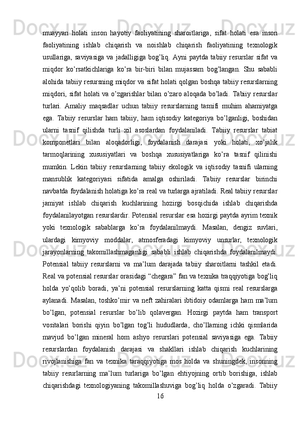 muayyan   holati   inson   hayotiy   faoliyatining   sharoitlariga,   sifat   holati   esa   inson
faoliyatining   ishlab   chiqarish   va   noishlab   chiqarish   faoliyatining   texnologik
usullariga,   saviyasiga   va   jadalligiga   bog’liq.   Ayni   paytda   tabiiy   resurslar   sifat   va
miqdor   ko’rsatkichlariga   ko’ra   bir-biri   bilan   mujassam   bog’langan.   Shu   sababli
alohida tabiiy resursning miqdor va sifat holati qolgan boshqa tabiiy resurslarning
miqdori, sifat holati  va o’zgarishlar bilan o’zaro aloqada bo’ladi. Tabiiy resurslar
turlari.   Amaliy   maqsadlar   uchun   tabiiy   resurslarning   tasnifi   muhim   ahamiyatga
ega.   Tabiiy   resurslar   ham   tabiiy,   ham   iqtisodiy   kategoriya   bo’lganligi,   boshidan
ularni   tasnif   qilishda   turli   xil   asoslardan   foydalaniladi.   Tabiiy   resurslar   tabiat
komponetlari   bilan   aloqadorligi,   foydalanish   darajasi   yoki   holati,   xo’jalik
tarmoqlarining   xususiyatlari   va   boshqa   xususiyatlariga   ko’ra   tasnif   qilinishi
mumkin.   Lekin   tabiiy   resurslarning   tabiiy   ekologik   va   iqtisodiy   tasnifi   ularning
mansublik   kategoriyasi   sifatida   amalga   oshiriladi.   Tabiiy   resurslar   birinchi
navbatda foydalanish holatiga ko’ra real va turlarga ajratiladi. Real tabiiy resurslar
jamiyat   ishlab   chiqarish   kuchlarining   hozirgi   bosqichida   ishlab   chiqarishda
foydalanilayotgan resurslardir. Potensial resurslar esa hozirgi paytda ayrim texnik
yoki   texnologik   sabablarga   ko’ra   foydalanilmaydi.   Masalan,   dengiz   suvlari,
ulardagi   kimyoviy   moddalar,   atmosferadagi   kimyoviy   unsurlar,   texnologik
jarayonlarning   takomillashmaganligi   sababli   ishlab   chiqarishda   foydalanilmaydi.
Potensial   tabiiy   resurslarni   va   ma’lum   darajada   tabiiy   sharoitlarni   tashkil   etadi.
Real va potensial resurslar orasidagi “chegara” fan va texnika traqqiyotiga bog’liq
holda   yo’qolib   boradi,   ya’ni   potensial   resurslarning   katta   qismi   real   resurslarga
aylanadi.   Masalan,   toshko’mir   va   neft   zahiralari   ibtidoiy   odamlarga   ham   ma’lum
bo’lgan,   potensial   resurslar   bo’lib   qolavergan.   Hozirgi   paytda   ham   transport
vositalari   borishi   qiyin   bo’lgan   tog’li   hududlarda,   cho’llarning   ichki   qismlarida
mavjud   bo’lgan   mineral   hom   ashyo   resurslari   potensial   saviyasiga   ega.   Tabiiy
resurslardan   foydalanish   darajasi   va   shakllari   ishlab   chiqarish   kuchlarining
rivojlanishiga   fan   va   texnika   taraqqiyotiga   mos   holda   va   shuningdek,   insonning
tabiiy   resurlarning   ma’lum   turlariga   bo’lgan   ehtiyojning   ortib   borishiga,   ishlab
chiqarishdagi   texnologiyaning   takomillashuviga   bog’liq   holda   o’zgaradi.   Tabiiy
16