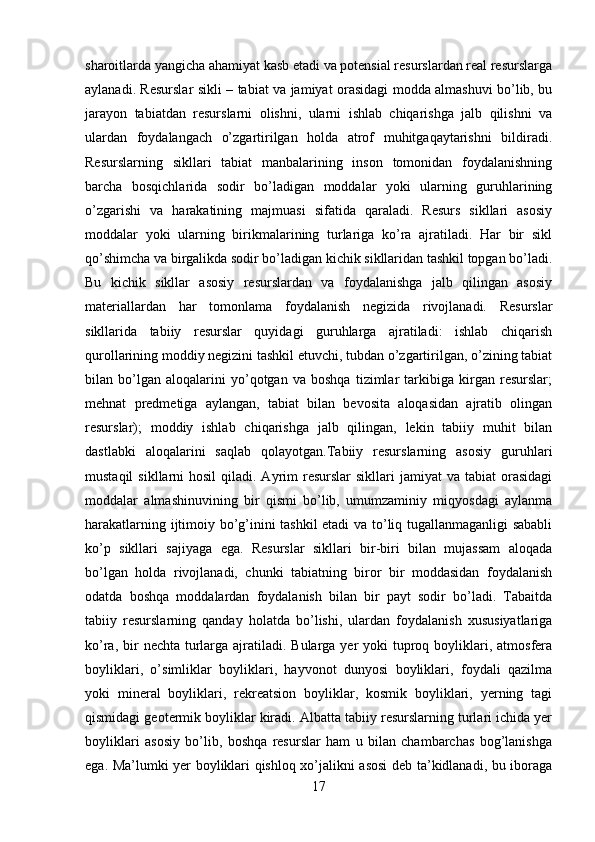 sharoitlarda yangicha ahamiyat kasb etadi va potensial resurslardan real resurslarga
aylanadi. Resurslar sikli – tabiat va jamiyat orasidagi modda almashuvi bo’lib, bu
jarayon   tabiatdan   resurslarni   olishni,   ularni   ishlab   chiqarishga   jalb   qilishni   va
ulardan   foydalangach   o’zgartirilgan   holda   atrof   muhitgaqaytarishni   bildiradi.
Resurslarning   sikllari   tabiat   manbalarining   inson   tomonidan   foydalanishning
barcha   bosqichlarida   sodir   bo’ladigan   moddalar   yoki   ularning   guruhlarining
o’zgarishi   va   harakatining   majmuasi   sifatida   qaraladi.   Resurs   sikllari   asosiy
moddalar   yoki   ularning   birikmalarining   turlariga   ko’ra   ajratiladi.   Har   bir   sikl
qo’shimcha va birgalikda sodir bo’ladigan kichik sikllaridan tashkil topgan bo’ladi.
Bu   kichik   sikllar   asosiy   resurslardan   va   foydalanishga   jalb   qilingan   asosiy
materiallardan   har   tomonlama   foydalanish   negizida   rivojlanadi.   Resurslar
sikllarida   tabiiy   resurslar   quyidagi   guruhlarga   ajratiladi:   ishlab   chiqarish
qurollarining moddiy negizini tashkil etuvchi, tubdan o’zgartirilgan, o’zining tabiat
bilan   bo’lgan   aloqalarini   yo’qotgan   va   boshqa   tizimlar   tarkibiga   kirgan   resurslar;
mehnat   predmetiga   aylangan,   tabiat   bilan   bevosita   aloqasidan   ajratib   olingan
resurslar);   moddiy   ishlab   chiqarishga   jalb   qilingan,   lekin   tabiiy   muhit   bilan
dastlabki   aloqalarini   saqlab   qolayotgan.Tabiiy   resurslarning   asosiy   guruhlari
mustaqil   sikllarni  hosil   qiladi. Ayrim  resurslar   sikllari  jamiyat   va tabiat   orasidagi
moddalar   almashinuvining   bir   qismi   bo’lib,   umumzaminiy   miqyosdagi   aylanma
harakatlarning ijtimoiy bo’g’inini tashkil etadi va to’liq tugallanmaganligi sababli
ko’p   sikllari   sajiyaga   ega.   Resurslar   sikllari   bir-biri   bilan   mujassam   aloqada
bo’lgan   holda   rivojlanadi,   chunki   tabiatning   biror   bir   moddasidan   foydalanish
odatda   boshqa   moddalardan   foydalanish   bilan   bir   payt   sodir   bo’ladi.   Tabaitda
tabiiy   resurslarning   qanday   holatda   bo’lishi,   ulardan   foydalanish   xususiyatlariga
ko’ra, bir  nechta turlarga ajratiladi. Bularga yer  yoki  tuproq boyliklari, atmosfera
boyliklari,   o’simliklar   boyliklari,   hayvonot   dunyosi   boyliklari,   foydali   qazilma
yoki   mineral   boyliklari,   rekreatsion   boyliklar,   kosmik   boyliklari,   yerning   tagi
qismidagi geotermik boyliklar kiradi. Albatta tabiiy resurslarning turlari ichida yer
boyliklari   asosiy   bo’lib,   boshqa   resurslar   ham   u   bilan   chambarchas   bog’lanishga
ega. Ma’lumki yer boyliklari qishloq xo’jalikni asosi  deb ta’kidlanadi, bu iboraga
17