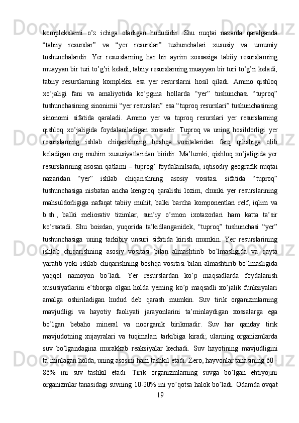 komplekslarni   o’z   ichiga   oladigan   hududidir.   Shu   nuqtai   nazarda   qaralganda
“tabiiy   resurslar”   va   “yer   resurslar”   tushunchalari   xususiy   va   umumiy
tushunchalardir.   Yer   resurslarning   har   bir   ayrim   xossasiga   tabiiy   resurslarning
muayyan bir turi to’g’ri keladi, tabiiy resurslarning muayyan bir turi to’g’ri keladi,
tabiiy   resurslarning   kompleksi   esa   yer   resurslarni   hosil   qiladi.   Ammo   qishloq
xo’jaligi   fani   va   amaliyotida   ko’pgina   hollarda   “yer”   tushunchasi   “tuproq”
tushunchasining sinonimii “yer resurslari” esa “tuproq resurslari” tushunchasining
sinonomi   sifatida   qaraladi.   Ammo   yer   va   tuproq   resurslari   yer   resurslarning
qishloq   xo’jaligida   foydalaniladigan   xossadir.   Tuproq   va   uning   hosildorligi   yer
resurslarning   ishlab   chiqarishning   boshqa   vositalaridan   farq   qilishiga   olib
keladigan   eng   muhim   xususiyatlaridan   biridir.   Ma’lumki,   qishloq   xo’jaligida   yer
resurslarining  asosan   qatlami   –   tuprog’   foydalanilsada,   iqtisodiy   geografik  nuqtai
nazaridan   “yer”   ishlab   chiqarishning   asosiy   vositasi   sifatida   “tuproq”
tushunchasiga   nisbatan   ancha   kengroq   qaralishi   lozim,   chunki   yer   resurslarining
mahsuldorligiga   nafaqat   tabiiy   muhit,   balki   barcha   komponentlari   relf,   iqlim   va
b.sh.,   balki   meliorativ   tizimlar,   sun’iy   o’rmon   ixotazorlari   ham   katta   ta’sir
ko’rsatadi.   Shu   boisdan,   yuqorida   ta’kidlanganidek,   “tuproq”   tushunchasi   “yer”
tushunchasiga   uning   tarkibiy   unsuri   sifatida   kirish   mumkin.   Yer   resurslarining
ishlab   chiqarishning   asosiy   vositasi   bilan   almashtirib   bo’lmasligida   va   qayta
yaratib   yoki   ishlab   chiqarishning   boshqa   vositasi   bilan   almashtirib   bo’lmasligida
yaqqol   namoyon   bo’ladi.   Yer   resurslardan   ko’p   maqsadlarda   foydalanish
xususiyatlarini   e’tiborga   olgan   holda   yerning   ko’p   maqsadli   xo’jalik   funksiyalari
amalga   oshiriladigan   hudud   deb   qarash   mumkin.   Suv   tirik   organizmlarning
mavjudligi   va   hayotiy   faoliyati   jarayonlarini   ta’minlaydigan   xossalarga   ega
bo’lgan   bebaho   mineral   va   noorganik   birikmadir.   Suv   har   qanday   tirik
mavjudotning   xujayralari   va   tuqimalari   tarkibiga   kiradi;   ularning   organizmlarda
suv   bo’lgandagina   murakkab   reaksiyalar   kechadi.   Suv   hayotining   mavjudligini
ta’minlagan holda, uning asosini ham tashkil etadi. Zero, hayvonlar tanasining 60 -
86%   ini   suv   tashkil   etadi.   Tirik   organizmlarning   suvga   bo’lgan   ehtiyojini
organizmlar tanasidagi suvning 10-20% ini yo’qotsa halok bo’ladi. Odamda ovqat
19 