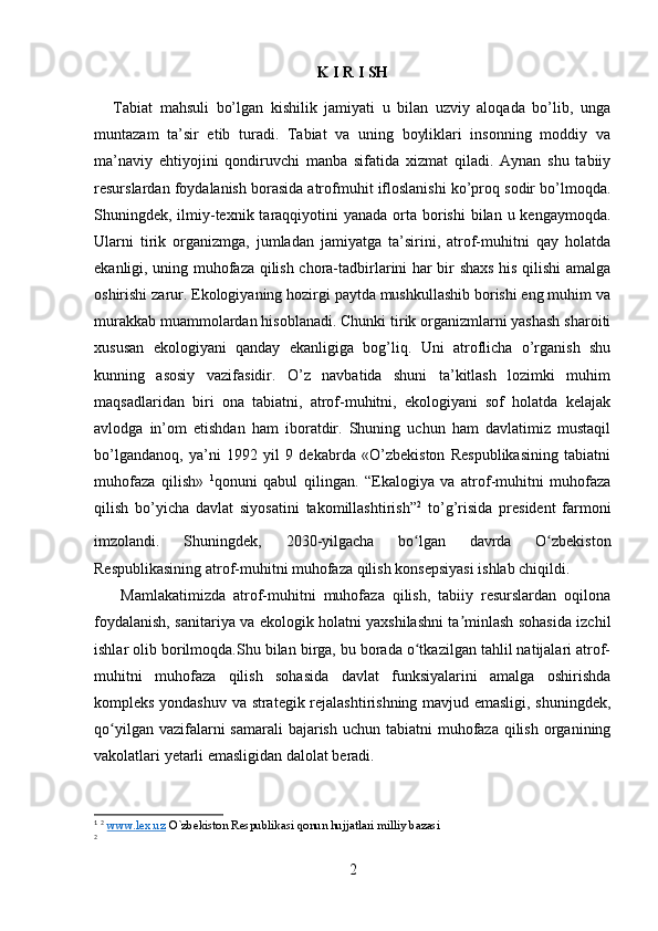 K I R I SH
Tabiat   mahsuli   bo’lgan   kishilik   jamiyati   u   bilan   uzviy   aloqada   bo’lib,   unga
muntazam   ta’sir   etib   turadi.   Tabiat   va   uning   boyliklari   insonning   moddiy   va
ma’naviy   ehtiyojini   qondiruvchi   manba   sifatida   xizmat   qiladi.   Aynan   shu   tabiiy
resurslardan foydalanish borasida atrofmuhit ifloslanishi ko’proq sodir bo’lmoqda.
Shuningdek, ilmiy-texnik taraqqiyotini  yanada  orta  borishi  bilan  u kengaymoqda.
Ularni   tirik   organizmga,   jumladan   jamiyatga   ta’sirini,   atrof-muhitni   qay   holatda
ekanligi, uning muhofaza qilish chora-tadbirlarini har bir shaxs his qilishi amalga
oshirishi zarur. Ekologiyaning hozirgi paytda mushkullashib borishi eng muhim va
murakkab muammolardan hisoblanadi. Chunki tirik organizmlarni yashash sharoiti
xususan   ekologiyani   qanday   ekanligiga   bog’liq.   Uni   atroflicha   o’rganish   shu
kunning   asosiy   vazifasidir.   O’z   navbatida   shuni   ta’kitlash   lozimki   muhim
maqsadlaridan   biri   ona   tabiatni,   atrof-muhitni,   ekologiyani   sof   holatda   kelajak
avlodga   in’om   etishdan   ham   iboratdir.   Shuning   uchun   ham   davlatimiz   mustaqil
bo’lgandanoq,   ya’ni   1992   yil   9   dekabrda   «O’zbekiston   Respublikasining   tabiatni
muhofaza   qilish»   1
qonuni   qabul   qilingan.   “Ekalogiya   va   atrof-muhitni   muhofaza
qilish   bo’yicha   davlat   siyosatini   takomillashtirish” 2
  to’g’risida   president   farmoni
imzolandi.   Shuningdek,   2030-yilgacha   bo lgan   davrda   O zbekistonʻ ʻ
Respublikasining atrof-muhitni muhofaza qilish konsepsiyasi ishlab chiqildi.
  Mamlakatimizda   atrof-muhitni   muhofaza   qilish,   tabiiy   resurslardan   oqilona
foydalanish, sanitariya va ekologik holatni yaxshilashni ta minlash sohasida izchil	
ʼ
ishlar olib borilmoqda.Shu bilan birga, bu borada o tkazilgan tahlil natijalari atrof-	
ʻ
muhitni   muhofaza   qilish   sohasida   davlat   funksiyalarini   amalga   oshirishda
kompleks yondashuv va strategik rejalashtirishning mavjud emasligi, shuningdek,
qo yilgan vazifalarni  samarali  bajarish  uchun tabiatni  muhofaza  qilish  organining	
ʻ
vakolatlari yetarli emasligidan dalolat beradi.
1
  2
  www.lex.uz  O`zbekiston Respublikasi qonun hujjatlari milliy bazasi
2
2 