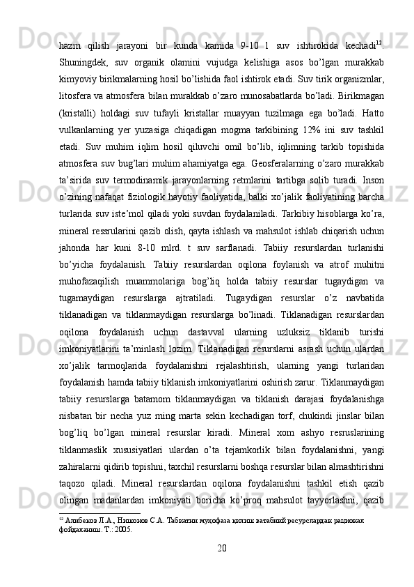 hazm   qilish   jarayoni   bir   kunda   kamida   9-10   l   suv   ishtirokida   kechadi 12
.
Shuningdek,   suv   organik   olamini   vujudga   kelishiga   asos   bo’lgan   murakkab
kimyoviy birikmalarning hosil bo’lishida faol ishtirok etadi. Suv tirik organizmlar,
litosfera va atmosfera bilan murakkab o’zaro munosabatlarda bo’ladi. Birikmagan
(kristalli)   holdagi   suv   tufayli   kristallar   muayyan   tuzilmaga   ega   bo’ladi.   Hatto
vulkanlarning   yer   yuzasiga   chiqadigan   mogma   tarkibining   12%   ini   suv   tashkil
etadi.   Suv   muhim   iqlim   hosil   qiluvchi   omil   bo’lib,   iqlimning   tarkib   topishida
atmosfera suv  bug’lari   muhim  ahamiyatga  ega.  Geosferalarning o’zaro murakkab
ta’sirida   suv   termodinamik   jarayonlarning   retmlarini   tartibga   solib   turadi.   Inson
o’zining  nafaqat  fiziologik hayotiy  faoliyatida,  balki   xo’jalik  faoliyatining  barcha
turlarida suv iste’mol qiladi yoki suvdan foydalaniladi. Tarkibiy hisoblarga ko’ra,
mineral  ressrularini  qazib olish, qayta ishlash  va mahsulot  ishlab chiqarish uchun
jahonda   har   kuni   8-10   mlrd.   t   suv   sarflanadi.   Tabiiy   resurslardan   turlanishi
bo’yicha   foydalanish.   Tabiiy   resurslardan   oqilona   foylanish   va   atrof   muhitni
muhofazaqilish   muammolariga   bog’liq   holda   tabiiy   resurslar   tugaydigan   va
tugamaydigan   resurslarga   ajtratiladi.   Tugaydigan   resurslar   o’z   navbatida
tiklanadigan   va   tiklanmaydigan   resurslarga   bo’linadi.   Tiklanadigan   resurslardan
oqilona   foydalanish   uchun   dastavval   ularning   uzluksiz   tiklanib   turishi
imkoniyatlarini   ta’minlash   lozim.   Tiklanadigan   resurslarni   asrash   uchun   ulardan
xo’jalik   tarmoqlarida   foydalanishni   rejalashtirish,   ularning   yangi   turlaridan
foydalanish hamda tabiiy tiklanish imkoniyatlarini oshirish zarur. Tiklanmaydigan
tabiiy   resurslarga   batamom   tiklanmaydigan   va   tiklanish   darajasi   foydalanishga
nisbatan   bir   necha   yuz   ming   marta   sekin   kechadigan   torf,   chukindi   jinslar   bilan
bog’liq   bo’lgan   mineral   resurslar   kiradi.   Mineral   xom   ashyo   resruslarining
tiklanmaslik   xususiyatlari   ulardan   o’ta   tejamkorlik   bilan   foydalanishni,   yangi
zahiralarni qidirib topishni, taxchil resurslarni boshqa resurslar bilan almashtirishni
taqozo   qiladi.   Mineral   resurslardan   oqilona   foydalanishni   tashkil   etish   qazib
olingan   madanlardan   imkoniyati   boricha   ko’proq   mahsulot   tayyorlashni,   qazib
12
  Алибеков Л.А., Нишонов С.А. Табиатни муҳофаза қилиш ватабиий ресурслардан рационал 
фойдаланиш. Т.: 2005.
20 