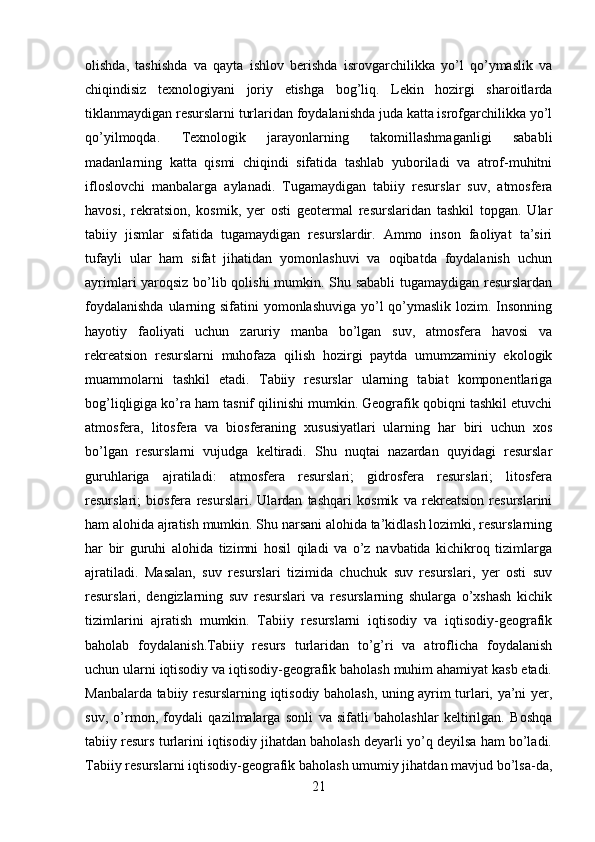 olishda,   tashishda   va   qayta   ishlov   berishda   isrovgarchilikka   yo’l   qo’ymaslik   va
chiqindisiz   texnologiyani   joriy   etishga   bog’liq.   Lekin   hozirgi   sharoitlarda
tiklanmaydigan resurslarni turlaridan foydalanishda juda katta isrofgarchilikka yo’l
qo’yilmoqda.   Texnologik   jarayonlarning   takomillashmaganligi   sababli
madanlarning   katta   qismi   chiqindi   sifatida   tashlab   yuboriladi   va   atrof-muhitni
ifloslovchi   manbalarga   aylanadi.   Tugamaydigan   tabiiy   resurslar   suv,   atmosfera
havosi,   rekratsion,   kosmik,   yer   osti   geotermal   resurslaridan   tashkil   topgan.   Ular
tabiiy   jismlar   sifatida   tugamaydigan   resurslardir.   Ammo   inson   faoliyat   ta’siri
tufayli   ular   ham   sifat   jihatidan   yomonlashuvi   va   oqibatda   foydalanish   uchun
ayrimlari yaroqsiz bo’lib qolishi mumkin. Shu sababli tugamaydigan resurslardan
foydalanishda  ularning sifatini yomonlashuviga yo’l qo’ymaslik lozim. Insonning
hayotiy   faoliyati   uchun   zaruriy   manba   bo’lgan   suv,   atmosfera   havosi   va
rekreatsion   resurslarni   muhofaza   qilish   hozirgi   paytda   umumzaminiy   ekologik
muammolarni   tashkil   etadi.   Tabiiy   resurslar   ularning   tabiat   komponentlariga
bog’liqligiga ko’ra ham tasnif qilinishi mumkin. Geografik qobiqni tashkil etuvchi
atmosfera,   litosfera   va   biosferaning   xususiyatlari   ularning   har   biri   uchun   xos
bo’lgan   resurslarni   vujudga   keltiradi.   Shu   nuqtai   nazardan   quyidagi   resurslar
guruhlariga   ajratiladi:   atmosfera   resurslari;   gidrosfera   resurslari;   litosfera
resurslari;   biosfera   resurslari.   Ulardan   tashqari   kosmik   va   rekreatsion   resurslarini
ham alohida ajratish mumkin. Shu narsani alohida ta’kidlash lozimki, resurslarning
har   bir   guruhi   alohida   tizimni   hosil   qiladi   va   o’z   navbatida   kichikroq   tizimlarga
ajratiladi.   Masalan,   suv   resurslari   tizimida   chuchuk   suv   resurslari,   yer   osti   suv
resurslari,   dengizlarning   suv   resurslari   va   resurslarning   shularga   o’xshash   kichik
tizimlarini   ajratish   mumkin.   Tabiiy   resurslarni   iqtisodiy   va   iqtisodiy-geografik
baholab   foydalanish.Tabiiy   resurs   turlaridan   to’g’ri   va   atroflicha   foydalanish
uchun ularni iqtisodiy va iqtisodiy-geografik baholash muhim ahamiyat kasb etadi.
Manbalarda tabiiy resurslarning iqtisodiy baholash, uning ayrim turlari, ya’ni yer,
suv,   o’rmon,   foydali   qazilmalarga   sonli   va   sifatli   baholashlar   keltirilgan.   Boshqa
tabiiy resurs turlarini iqtisodiy jihatdan baholash deyarli yo’q deyilsa ham bo’ladi.
Tabiiy resurslarni iqtisodiy-geografik baholash umumiy jihatdan mavjud bo’lsa-da,
21 