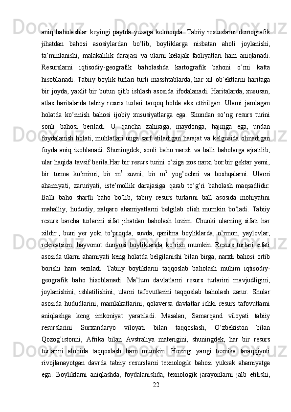 aniq   baholashlar   keyingi   paytda   yuzaga   kelmoqda.   Tabiiy   resurslarni   demografik
jihatdan   bahosi   asosiylardan   bo’lib,   boyliklarga   nisbatan   aholi   joylanishi,
ta’minlanishi,   malakalilik   darajasi   va   ularni   kelajak   faoliyatlari   ham   aniqlanadi.
Resurslarni   iqtisodiy-geografik   baholashda   kartografik   bahoni   o’rni   katta
hisoblanadi.   Tabiiy   boylik   turlari   turli   masshtablarda,   har   xil   ob’ektlarni   haritaga
bir   joyda,  yaxlit   bir   butun  qilib  ishlash   asosida   ifodalanadi.   Haritalarda,  xususan,
atlas   haritalarda   tabiiy   resurs   turlari   tarqoq   holda   aks   ettirilgan.   Ularni   jamlagan
holatda   ko’rinish   bahosi   ijobiy   xususiyatlarga   ega.   Shundan   so’ng   resurs   turini
sonli   bahosi   beriladi.   U   qancha   zahiraga,   maydonga,   hajmga   ega,   undan
foydalanish holati, muhlatlari unga sarf etiladigan harajat va kelgusida olinadigan
foyda   aniq   izohlanadi.   Shuningdek,   sonli   baho   narxli   va   balli   baholarga   ajratilib,
ular haqida tavsif berila.Har bir resurs turini o’ziga xos narxi bor:bir gektar yerni,
bir   tonna   ko’mirni,   bir   m 3
  suvni,   bir   m 3
  yog’ochni   va   boshqalarni.   Ularni
ahamiyati,   zaruriyati,   iste’mollik   darajasiga   qarab   to’g’ri   baholash   maqsadlidir.
Balli   baho   shartli   baho   bo’lib,   tabiiy   resurs   turlarini   ball   asosida   mohiyatini
mahalliy,   hududiy,   xalqaro   ahamiyatlarni   belgilab   olish   mumkin   bo’ladi.   Tabiiy
resurs   barcha   turlarini   sifat   jihatdan   baholash   lozim.   Chunki   ularning   sifati   har
xildir.,   buni   yer   yoki   to’proqda,   suvda,   qazilma   boyliklarda,   o’rmon,   yaylovlar,
rekreatsion,   hayvonot   dunyosi   boyliklarida   ko’rish   mumkin.   Resurs   turlari   sifati
asosida  ularni  ahamiyati keng holatda belgilanishi  bilan birga, narxli bahosi  ortib
borishi   ham   seziladi.   Tabiiy   boyliklarni   taqqoslab   baholash   muhim   iqtisodiy-
geografik   baho   hisoblanadi.   Ma’lum   davlatlarni   resurs   turlarini   mavjudligini,
joylanishini,   ishlatilishini,   ularni   tafovutlarini   taqqoslab   baholash   zarur.   Shular
asosida   hududlarini,   mamlakatlarini,   qolaversa   davlatlar   ichki   resurs   tafovutlarni
aniqlashga   keng   imkoniyat   yaratiladi.   Masalan,   Samarqand   viloyati   tabiiy
resurslarini   Surxandaryo   viloyati   bilan   taqqoslash,   O’zbekiston   bilan
Qozog’istonni,   Afrika   bilan   Avstraliya   materigini,   shuningdek,   har   bir   resurs
turlarini   alohida   taqqoslash   ham   mumkin.   Hozirgi   yangi   texnika   taraqqiyoti
rivojlanayotgan   davrda   tabiiy   resurslarni   texnologik   bahosi   yuksak   ahamiyatga
ega.   Boyliklarni   aniqlashda,   foydalanishda,   texnologik   jarayonlarni   jalb   etilishi,
22 