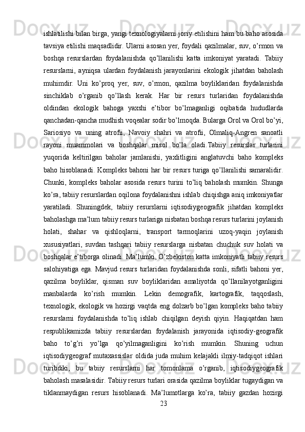 ishlatilishi bilan birga, yangi texnologiyalarni joriy etilishini ham bu baho asosida
tavsiya etilishi maqsadlidir. Ularni asosan yer, foydali qazilmalar, suv, o’rmon va
boshqa   resurslardan   foydalanishda   qo’llanilishi   katta   imkoniyat   yaratadi.   Tabiiy
resurslarni,   ayniqsa   ulardan   foydalanish   jarayonlarini   ekologik   jihatdan   baholash
muhimdir.   Uni   ko’proq   yer,   suv,   o’rmon,   qazilma   boyliklaridan   foydalanishda
sinchiklab   o’rganib   qo’llash   kerak.   Har   bir   resurs   turlaridan   foydalanishda
oldindan   ekologik   bahoga   yaxshi   e’tibor   bo’lmaganligi   oqibatida   hududlarda
qanchadan-qancha mudhish voqealar sodir bo’lmoqda. Bularga Orol va Orol bo’yi,
Sariosiyo   va   uning   atrofii,   Navoiy   shahri   va   atrofii,   Olmaliq-Angren   sanoatli
rayoni   muammolari   va   boshqalar   misol   bo’la   oladi.Tabiiy   resurslar   turlarini
yuqorida   keltirilgan   baholar   jamlanishi,   yaxlitligini   anglatuvchi   baho   kompleks
baho hisoblanadi. Kompleks bahoni har bir resurs turiga qo’llanilishi samaralidir.
Chunki,   kompleks   baholar   asosida   resurs   turini   to’liq   baholash   mumkin.   Shunga
ko’ra, tabiiy resurslardan oqilona foydalanishni ishlab chiqishga aniq imkoniyatlar
yaratiladi.   Shuningdek,   tabiiy   resurslarni   iqtisodiygeografik   jihatdan   kompleks
baholashga ma’lum tabiiy resurs turlariga nisbatan boshqa resurs turlarini joylanish
holati,   shahar   va   qishloqlarni,   transport   tarmoqlarini   uzoq-yaqin   joylanish
xususiyatlari,   suvdan   tashqari   tabiiy   resurslarga   nisbatan   chuchuk   suv   holati   va
boshqalar e’tiborga olinadi. Ma’lumki, O’zbekiston katta imkoniyatli tabiiy resurs
salohiyatiga  ega.   Mavjud  resurs   turlaridan  foydalanishda  sonli,   sifatli   bahoni   yer,
qazilma   boyliklar,   qisman   suv   boyliklaridan   amaliyotda   qo’llanilayotganligini
manbalarda   ko’rish   mumkin.   Lekin   demografik,   kartografik,   taqqoslash,
texnologik, ekologik va hozirgi vaqtda eng dolzarb bo’lgan kompleks baho tabiiy
resurslarni   foydalanishda   to’liq   ishlab   chiqilgan   deyish   qiyin.   Haqiqatdan   ham
respublikamizda   tabiiy   resurslardan   foydalanish   jarayonida   iqtisodiy-geografik
baho   to’g’ri   yo’lga   qo’yilmaganligini   ko’rish   mumkin.   Shuning   uchun
iqtisodiygeograf   mutaxassislar   oldida   juda   muhim   kelajakli   ilmiy-tadqiqot   ishlari
turibdiki,   bu   tabiiy   resurslarni   har   tomonlama   o’rganib,   iqtisodiygeografik
baholash masalasidir. Tabiiy resurs turlari orasida qazilma boyliklar tugaydigan va
tiklanmaydigan   resurs   hisoblanadi.   Ma’lumotlarga   ko’ra,   tabiiy   gazdan   hozirgi
23 