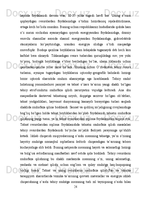 hajmda   foydalanish   davom   etsa,   30-35   yilda   tugash   havfi   bor.   Uning   o’rnini
qoplaydigan   resurslardan   foydalanishga   o’tishni   hozirdanoq   rejalashtirilmasa,
ertaga kech bo’lishi mumkin. Buning uchun respublikamiz hududlarida qishda ham
o’z   nurini   sochishni   ayamaydigan   quyosh   energiyasidan   foydalanishga,   doimiy
esuvchi   shamollar   asosida   shamol   energiyasidan   foydalanishga,   gidroelektrik
stansiyalarni   ko’paytirishga,   urandan   energiya   olishga   o’tish   maqsadga
muvofiqdir. Boshqa  qazilma boyliklarini  ham  kelajakda  tugamaydi  deb hech  kim
kafolat   bera   olmaydi.   Tiklanadigan   resurs   turlaridan   quruqlikdagi   suv,   yer   yoki
to’proq,   biologik   boyliklarga   e’tibor   beriladigan   bo’lsa,   ularni   tiklanishi   uchun
qanchadan-qancha   yillar   zarur   bo’ladi.   Shuning   uchun   O’zbekiston   tabiiy   resurs
turlarini,   ayniqsa   tugaydigan   boyliklarini   iqtisodiy-geografik   baholash   hozirgi
bozor   iqtisodi   sharoitida   muhim   ahamiyatga   ega   hisoblanadi.   Tabiiy   muhit
holatining   yomonlashuvi   jamiyat   va   tabiat   o’zaro   ta’sirini   yangi   shakli   bo’lgan
tabiiy   atrof-muhitni   muhofaza   qilish   zaruriyatini   vujudga   keltiradi.   Ana   shu
maqsadlarda   dastavval   tabiatning   noyob,   diqqatga   sazovor   bo’lgan   ob’ektlari,
tabiat   yodgorliklari,   hayvonot   dunyosining   kamayib   borayotgan   turlari   saqlash
shaklida muhofaza qilina boshlandi. Sanoat va qishloq xo’jaligining rivojlanishiga
bog’liq   bo’lgan   holda   tabiat   boyliklaridan   ko’plab   foydalanish   tabiatni   muhofaza
qilishning yangi turini, ya’ni tabiat resurslaridan oqilona foydalanishni taqozo etdi.
Tabiat   resurslaridan   oqilona   foydalanishda   tabiatni   muhofaza   qilish   masalalari
tabiiy   resurslardan   foydalanish   bo’yicha   xo’jalik   faoliyati   jarayoniga   qo’shilib
ketadi.  Ishlab  chiqarish  miqiyoslarining  o’sishi   insonning   tabiatga,  ya’ni   o’zining
hayotiy   muhitga   nomaqbul   oqibatlarni   keltirib   chiqaradigan   ta’sirining   taboro
kuchayishiga olib keldi. Buning natijasida insonning hayoti va salomatligi hozirgi
va  bulg’usi   avlodlarning  manfaatlari  xavf   ostida  qola  boshladi.   Tabiiy  resurslarni
muhofaza   qilishning   bu   shakli   markazida   insonning   o’zi,   uning   salomatligi,
yashashi   va   mehnat   qilishi   uchun   sog’lom   va   qulay   muhitga   haq-huquqining
borligi   turadi.   Tabiat   va   uning   resurslarini   muhofaza   qilish.Fan   va   texnika
taraqqiyoti   sharoitlarida   texnika   ta’sirining   quvvati   materiallar   va   energiya   ishlab
chiqarishning   o’sishi   tabiiy   muhitga   insonning   turli   xil   tayziqining   o’sishi   bilan
24 