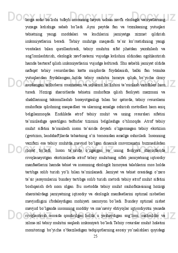 birga   sodir   bo’lishi   tufayli   insonning   hayoti   uchun   xavfli   ekologik  vaziyatlarning
yuzaga   kelishiga   sabab   bo’ladi.   Ayni   paytda   fan   va   texnikaning   yutuqlari
tabiatning   yangi   moddalari   va   kuchlarini   jamiyatga   xizmat   qildirish
imkoniyatlarini   beradi.   Tabiiy   muhitga   maqsadli   ta’sir   ko’rsatishning   yangi
vositalari   bilan   qurollantiradi,   tabiiy   muhitni   sifat   jihatdan   yaxshilash   va
sog’lomlashtirish,   ekologik   xavf-xatarni   vujudga   kelishini   oldindan   ogohlantirish
hamda bartaraf qilish imkoniyatlarini vujudga keltiradi. Shu sababli jamiyat oldida
nafaqat   tabiiy   resurslardan   katta   miqdorda   foydalanish,   balki   fan   texnika
yutuqlaridan   foydalangan   holda   tabiiy   muhitni   himoya   qilish   bo’yicha   ilmiy
asoslangan  tadbirlarni  muntazam   va  uzluksiz  bo’lishini  ta’minlash  vazifalari   ham
turadi.   Hozirgi   sharoitlarda   tabiatni   muhofaza   qilish   faoliyati   mazmuni   va
shakllarining   takomillashib   borayotganligi   bilan   bir   qatorda,   tabiiy   resurslarni
muhofaza   qilishning   maqsadlari   va   ularning   amalga   oshirish   metodlari   ham   aniq
belgilanmoqda.   Endilikda   atrof   tabiiy   muhit   va   uning   resurslari   sifatini
ta’minlashga   qaratilgan   tadbirlar   tizimini   belgilashga   o’tilmoqda.   Atrof   tabiiy
muhit   sifatini   ta’minlash   inson   ta’sirida   deyarli   o’zgarmagan   tabiiy   ekotizim
(geotizim,   landshaft)larda   tabiatning   o’zi   tomonidan   amalga   oshiriladi.   Insonning
vazifazi   esa   tabiiy   muhitda   mavjud   bo’lgan   dinamik   muvozanatni   buzmaslikdan
iborat   bo’ladi.   Inson   ta’sirida   o’zgargan   va   uning   faoliyati   sharoitlarida
rivojlanayotgan   ekotizmlarda   atrof   tabiiy   muhitning   sifati   jamiyatning   iqtisodiy
manfaatlarini   hamda tabiat  va  insonning  ekologik himoyasi   talablarini  mos  holda
tartibga   solib   turish   yo’li   bilan   ta’minlanadi.   Jamiyat   va   tabiat   orasidagi   o’zaro
ta’sir   jarayonlarini   bunday   tartibga   solib   turish   metodi   tabiiy   atrof   muhit   sifatini
boshqarish   deb   nom   olgan.   Bu   metodda   tabiiy   muhit   muhofazasining   hozirgi
sharoitalrdagi   jamiyatning   iqtisodiy   va   ekologik   manfaatlarini   optimal   nisbatlari
mavjudligini   ifodalaydigan   mohiyati   namoyon   bo’ladi.   Bunday   optimal   nisbat
mavjud   bo’lganda   insonning   moddiy   va   ma’naviy   ehtiyojlar   iqtisodiyotni   yanada
rivojlantirish   asosida   qondirilgan   holda   u   yashaydigan   sog’lom,   mahsuldor   va
xilma-xil tabiiy muhitni saqlash imkoniyati bo’ladi.Tabiiy resurslar muhit holatini
monitoringi   bo’yicha   o’tkaziladigan   tadqiqotlarning   asosiy   yo’nalishlari   quyidagi
25 