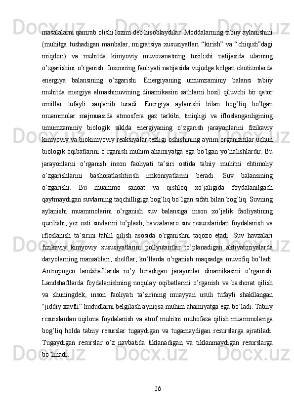 masalalarni qamrab olishi lozim deb hisoblaydilar: Moddalarning tabiiy aylanishini
(muhitga   tushadigan   manbalar,   migratsiya   xususiyatlari   “kirish”   va   “chiqish”dagi
miqdori)   va   muhitda   kimyoviy   muvozanatning   tuzilishi   natijasida   ularning
o’zgarishini o’rganish. Insonning faoliyati natijasida vujudga kelgan ekotizmlarda
energiya   balansining   o’zgarishi.   Energiyaning   umumzaminiy   balansi   tabiiy
muhitda   energiya   almashinuvining   dinamikasini   sathlarni   hosil   qiluvchi   bir   qator
omillar   tufayli   saqlanib   turadi.   Energiya   aylanishi   bilan   bog’liq   bo’lgan
muammolar   majmuasida   atmosfera   gaz   tarkibi,   tiniqligi   va   ifloslanganligining
umumzaminiy   biologik   siklda   energiyaning   o’zgarish   jarayonlarini   fizikaviy
kimyoviy va biokimyoviy reaksiyalar tezligi oshishining ayrim organizmlar uchun
biologik oqibatlarini o’rganish muhim ahamiyatga ega bo’lgan yo’nalishlardir. Bu
jarayonlarni   o’rganish   inson   faoliyati   ta’siri   ostida   tabiiy   muhitni   ehtimoliy
o’zgarishlarini   bashoratlashtirish   imkoniyatlarini   beradi.   Suv   balansining
o’zgarishi.   Bu   muammo   sanoat   va   qishloq   xo’jaligida   foydalanilgach
qaytmaydigan suvlarning taqchilligiga bog’liq bo’lgan sifati bilan bog’liq. Suvning
aylanishi   muammolarini   o’rganish   suv   balansiga   inson   xo’jalik   faoliyatining
qurilishi,   yer   osti   suvlarini   to’plash,   havzalararo   suv   resurslaridan   foydalanish   va
ifloslanish   ta’sirini   tahlil   qilish   asosida   o’rganishni   taqozo   etadi.   Suv   havzalari
fizikaviy   kimyoviy   xususiyatlarini   pollyutantlar   to’planadigan   aktivatoriyalarda
daryolarning   mansablari,   shelflar,   ko’llarda   o’rganish   maqsadga   muvofiq   bo’ladi.
Antropogen   landshaftlarda   ro’y   beradigan   jarayonlar   dinamikasini   o’rganish.
Landshaftlarda   foydalanishning   noqulay   oqibatlarini   o’rganish   va   bashorat   qilish
va   shuningdek,   inson   faoliyati   ta’sirining   muayyan   usuli   tufayli   shakllangan
“jiddiy xavfli” hududlarni belgilash ayniqsa muhim ahamiyatga ega bo’ladi. Tabiiy
resurslardan oqilona foydalanish va atrof muhitni muhofaza qilish muammolariga
bog’liq   holda   tabiiy   resurslar   tugaydigan   va   tugamaydigan   resurslarga   ajratiladi.
Tugaydigan   resurslar   o’z   navbatida   tiklanadigan   va   tiklanmaydigan   resurslarga
bo’linadi .
26 