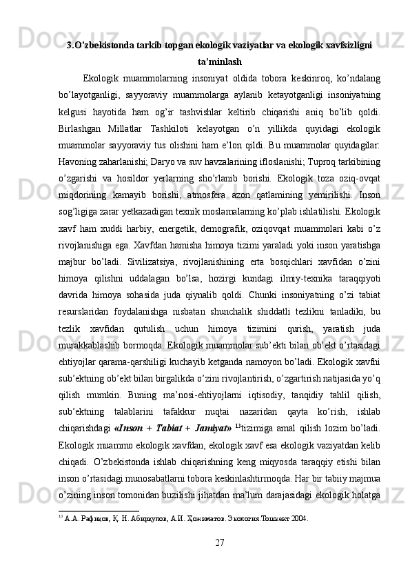 3.O’zbekistonda tarkib topgan ekologik vaziyatlar va ekologik xavfsizligni
ta’minlash
Ekologik   muammolarning   insoniyat   oldida   tobora   keskinroq,   ko’ndalang
bo’layotganligi,   sayyoraviy   muammolarga   aylanib   ketayotganligi   insoniyatning
kelgusi   hayotida   ham   og’ir   tashvishlar   keltirib   chiqarishi   aniq   bo’lib   qoldi.
Birlashgan   Millatlar   Tashkiloti   kelayotgan   o’n   yillikda   quyidagi   ekologik
muammolar   sayyoraviy   tus   olishini   ham   e’lon   qildi.   Bu   muammolar   quyidagilar:
Havoning zaharlanishi; Daryo va suv havzalarining ifloslanishi; Tuproq tarkibining
o’zgarishi   va   hosildor   yerlarning   sho’rlanib   borishi.   Ekologik   toza   oziq-ovqat
miqdorining   kamayib   borishi,   atmosfera   azon   qatlamining   yemirilishi.   Inson
sog’ligiga zarar yetkazadigan texnik moslamalarning ko’plab ishlatilishi. Ekologik
xavf   ham   xuddi   harbiy,   energetik,   demografik,   oziqovqat   muammolari   kabi   o’z
rivojlanishiga ega. Xavfdan hamisha himoya tizimi yaraladi yoki inson yaratishga
majbur   bo’ladi.   Sivilizatsiya,   rivojlanishining   erta   bosqichlari   xavfidan   o’zini
himoya   qilishni   uddalagan   bo’lsa,   hozirgi   kundagi   ilmiy-texnika   taraqqiyoti
davrida   himoya   sohasida   juda   qiynalib   qoldi.   Chunki   insoniyatning   o’zi   tabiat
resurslaridan   foydalanishga   nisbatan   shunchalik   shiddatli   tezlikni   tanladiki,   bu
tezlik   xavfidan   qutulish   uchun   himoya   tizimini   qurish,   yaratish   juda
murakkablashib bormoqda. Ekologik muammolar sub’ekti bilan ob’ekt o’rtasidagi
ehtiyojlar qarama-qarshiligi kuchayib ketganda namoyon bo’ladi. Ekologik xavfni
sub’ektning ob’ekt bilan birgalikda o’zini rivojlantirish, o’zgartirish natijasida yo’q
qilish   mumkin.   Buning   ma’nosi-ehtiyojlarni   iqtisodiy,   tanqidiy   tahlil   qilish,
sub’ektning   talablarini   tafakkur   nuqtai   nazaridan   qayta   ko’rish,   ishlab
chiqarishdagi   «Inson   +   Tabiat   +   Jamiyat»   13
tizimiga   amal   qilish   lozim   bo’ladi.
Ekologik muammo ekologik xavfdan, ekologik xavf esa ekologik vaziyatdan kelib
chiqadi.   O’zbekistonda   ishlab   chiqarishning   keng   miqyosda   taraqqiy   etishi   bilan
inson o’rtasidagi munosabatlarni tobora keskinlashtirmoqda. Har bir tabiiy majmua
o’zining inson tomonidan buzilishi jihatdan ma’lum darajasidagi ekologik holatga
13
 А.А. Рафиқов, Қ. Н. Абирқулов, А.И. Ҳожиматов. Экология.Тошкент 2004.
 
27 