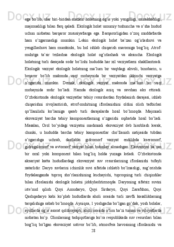 ega bo’lib, ular  biri-biridan mazkur holatning og’ir yoki yengilligi, murakkabligi,
majmualiligi bilan farq qaladi. Ekologik holat umumiy tushuncha va o’sha hudud
uchun   nisbatan   barqaror   xususiyatlarga   ega.   Barqarorligidan   o’zoq   muddatlarda
ham   o’zgarmasligi   mumkin.   Lekin   ekologik   holat   ba’zan   og’irlashuvi   va
yengillashuvi   ham   mumkinki,   bu   hol   ishlab   chiqarish   maromiga   bog’liq.   Atrof-
muhitga   ta’sir   tezlashsa   ekologik   holat   og’irlashadi   va   aksincha.   Ekologik
holatning   turli   darajada   sodir   bo’lishi   hududda   har   xil   vaziyatlarni   shakllantiradi.
Ekologik   vaziyat   ekologik   holatning   ma’lum   bir   vaqtdagi   ahvoli,   binobarin,   u
beqaror   bo’lib   makonda   vaqt   mobaynida   bir   vaziyatdan   ikkinchi   vaziyatga
o’zgarishi   mumkin.   Demak,   ekologik   vaziyat   makonda   ma’lum   bir   vaqt
mobaynida   sodir   bo’ladi.   Hamda   ekologik   aniq   va   ravshan   aks   ettiradi.
O’zbekistonda   ekologik   vaziyatlar   tabiiy   resurslardan   foydalanish   darajasi,   ishlab
chiqarishni   rivojlantirish,   atrof-muhitning   ifloslanishini   oldini   olish   tadbirlari
qo’llanilishi   ko’lamiga   qarab   turli   darajalarda   hosil   bo’lmoqda.   Majmuali
ekovaziyat   barcha   tabiiy   kamponentlarning   o’zgarishi   oqibatida   hosil   bo’ladi.
Masalan,   Orol   bo’yidagi   vaziyatni   madmuali   ekovaziyat   deb   hisoblash   kerak,
chunki,   u   hududda   barcha   tabiiy   kamponentlar   cho’llanish   natijasida   tubdan
o’zgarishga   uchrab,   dastlabki   gidromorf   vaziyat   endilikda   kseromorf,
gidrogalomorf   va   avtomorf   vaziyat   bilan   butunlay   almashgan.   Ekovaziyat   ba’zan
bir   omil   yoki   komponent   bilan   bog’liq   holda   yuzaga   keladi.   O’zbekistonda
aksariyat   katta   hududlardagi   ekovaziyat   suv   resurslarining   ifloslanishi   tufayli
xatarlidir.   Daryo   suvlarini   ichimlik   suvi   sifatida   ishlatib   bo’lmasligi,   sug’orishda
foydalanganda   tuproq   sho’rlanishining   kuchayishi,   tuproqning   turli   chiqindilar
bilan   ifloslanishi   ekologik   holatni   jiddiylashtirmoqda.   Daryoning   sifatsiz   suvini
iste’mol   qilish   Quyi   Amudaryo,   Quyi   Sirdaryo,   Quyi   Zarafshon,   Quyi
Qashqadaryo   kabi   ko’plab   hududlarda   aholi   orasida   turli   xavfli   kasalliklarning
tarqalishiga sabab bo’lmoqda. Ayniqsa, 1 yoshgacha bo’lgan go’dak, yosh bolalar,
ayollarda og’ir asorat qoldirayapti, aholi orasida o’lim ba’zi tuman va viloyatlarda
nisbatan   ko’p.   Olimlarning   tadqiqotlariga   ko’ra   respublikada   suv   resurslari   bilan
bog’liq   bo’lgan   ekovaziyat   ustivor   bo’lib,   atmosfera   havosining   ifloslanishi   va
28 