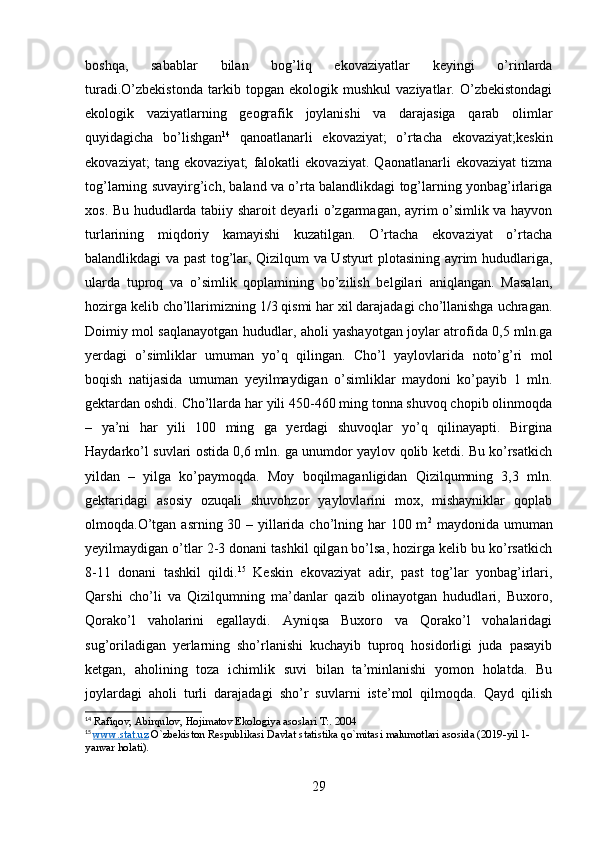 boshqa,   sabablar   bilan   bog’liq   ekovaziyatlar   keyingi   o’rinlarda
turadi.O’zbekistonda   tarkib   topgan   ekologik   mushkul   vaziyatlar.   O’zbekistondagi
ekologik   vaziyatlarning   geografik   joylanishi   va   darajasiga   qarab   olimlar
quyidagicha   bo’lishgan 14
  qanoatlanarli   ekovaziyat;   o’rtacha   ekovaziyat;keskin
ekovaziyat;   tang   ekovaziyat;   falokatli   ekovaziyat.   Qaonatlanarli   ekovaziyat   tizma
tog’larning suvayirg’ich, baland va o’rta balandlikdagi tog’larning yonbag’irlariga
xos. Bu hududlarda tabiiy sharoit deyarli o’zgarmagan, ayrim o’simlik va hayvon
turlarining   miqdoriy   kamayishi   kuzatilgan.   O’rtacha   ekovaziyat   o’rtacha
balandlikdagi va past tog’lar, Qizilqum va Ustyurt plotasining ayrim hududlariga,
ularda   tuproq   va   o’simlik   qoplamining   bo’zilish   belgilari   aniqlangan.   Masalan,
hozirga kelib cho’llarimizning 1/3 qismi har xil darajadagi cho’llanishga uchragan.
Doimiy mol saqlanayotgan hududlar, aholi yashayotgan joylar atrofida 0,5 mln.ga
yerdagi   o’simliklar   umuman   yo’q   qilingan.   Cho’l   yaylovlarida   noto’g’ri   mol
boqish   natijasida   umuman   yeyilmaydigan   o’simliklar   maydoni   ko’payib   1   mln.
gektardan oshdi. Cho’llarda har yili 450-460 ming tonna shuvoq chopib olinmoqda
–   ya’ni   har   yili   100   ming   ga   yerdagi   shuvoqlar   yo’q   qilinayapti.   Birgina
Haydarko’l suvlari ostida 0,6 mln. ga unumdor yaylov qolib ketdi. Bu ko’rsatkich
yildan   –   yilga   ko’paymoqda.   Moy   boqilmaganligidan   Qizilqumning   3,3   mln.
gektaridagi   asosiy   ozuqali   shuvohzor   yaylovlarini   mox,   mishayniklar   qoplab
olmoqda.O’tgan asrning 30 – yillarida cho’lning har 100 m 2
  maydonida umuman
yeyilmaydigan o’tlar 2-3 donani tashkil qilgan bo’lsa, hozirga kelib bu ko’rsatkich
8-11   donani   tashkil   qildi. 15
  Keskin   ekovaziyat   adir,   past   tog’lar   yonbag’irlari,
Qarshi   cho’li   va   Qizilqumning   ma’danlar   qazib   olinayotgan   hududlari,   Buxoro,
Qorako’l   vaholarini   egallaydi.   Ayniqsa   Buxoro   va   Qorako’l   vohalaridagi
sug’oriladigan   yerlarning   sho’rlanishi   kuchayib   tuproq   hosidorligi   juda   pasayib
ketgan,   aholining   toza   ichimlik   suvi   bilan   ta’minlanishi   yomon   holatda.   Bu
joylardagi   aholi   turli   darajadagi   sho’r   suvlarni   iste’mol   qilmoqda.   Qayd   qilish
14
  Rafiqov ,  Abirqulov ,  Hojimatov   Ekologiya   asoslari   T :. 2004
15
  www    .   stat    .   uz      O ` zbekiston   Respublikasi   Davlat   statistika   qo ` mitasi   malumotlari   asosida  ( 2019- yil  1-
yanvar   holati ).
29 