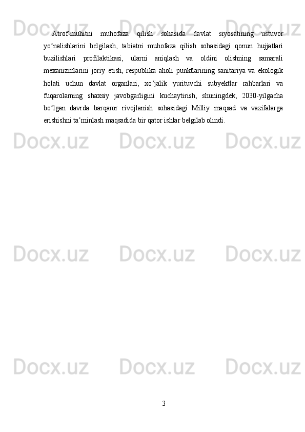 Atrof-muhitni   muhofaza   qilish   sohasida   davlat   siyosatining   ustuvor
yo nalishlarini   belgilash,   tabiatni   muhofaza   qilish   sohasidagi   qonun   hujjatlariʻ
buzilishlari   profilaktikasi,   ularni   aniqlash   va   oldini   olishning   samarali
mexanizmlarini   joriy   etish,   respublika   aholi   punktlarining   sanitariya   va   ekologik
holati   uchun   davlat   organlari,   xo jalik   yurituvchi   subyektlar   rahbarlari   va	
ʻ
fuqarolarning   shaxsiy   javobgarligini   kuchaytirish,   shuningdek,   2030-yilgacha
bo lgan   davrda   barqaror   rivojlanish   sohasidagi   Milliy   maqsad   va   vazifalarga	
ʻ
erishishni ta minlash maqsadida bir qator ishlar belgilab olindi.	
ʼ
3 
