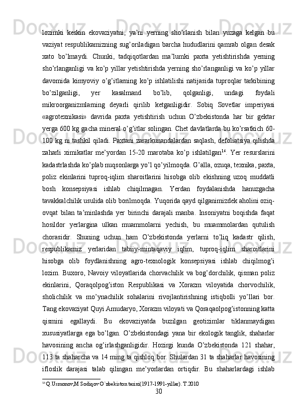 lozimki   keskin   ekovaziyatni,   ya’ni   yerning   sho’rlanish   bilan   yuzaga   kelgan   bu
vaziyat   respublikamizning   sug’oriladigan   barcha   hududlarini   qamrab  olgan   desak
xato   bo’lmaydi.   Chunki,   tadqiqotlardan   ma’lumki   paxta   yetishtirishda   yerning
sho’rlanganligi va ko’p yillar yetishtirishda yerning sho’rlanganligi  va ko’p yillar
davomida   kimyoviy   o’g’itlarning   ko’p   ishlatilishi   natijasida   tuproqlar   tarkibining
bo’zilganligi,   yer   kasalmand   bo’lib,   qolganligi,   undagi   foydali
mikroorganizmlarning   deyarli   qirilib   ketganligidir.   Sobiq   Sovetlar   imperiyasi
«agrotexnikasi»   davrida   paxta   yetishtirish   uchun   O’zbekistonda   har   bir   gektar
yerga 600 kg gacha mineral o’g’itlar solingan. Chet davlatlarda bu ko’rsatkich 60-
100 kg ni tashkil qiladi. Paxtani zararkunandalardan saqlash, defoliatsiya qilishda
zaharli   ximikatlar   me’yordan   15-20   marotaba   ko’p   ishlatilgan 16
.   Yer   resurslarini
kadastrlashda ko’plab nuqsonlarga yo’l qo’yilmoqda. G’alla, ozuqa, texnika, paxta,
poliz   ekinlarini   tuproq-iqlim   sharoitlarini   hisobga   olib   ekishning   uzoq   muddatli
bosh   konsepsiyasi   ishlab   chiqilmagan.   Yerdan   foydalanishda   hanuzgacha
tavakkalchilik usulida olib borilmoqda. Yuqorida qayd qilganimizdek aholini oziq-
ovqat   bilan   ta’minlashda   yer   birinchi   darajali   manba.   Insoniyatni   boqishda   faqat
hosildor   yerlargina   ulkan   muammolarni   yechish,   bu   muammolardan   qutulish
chorasidir.   Shuning   uchun   ham   O’zbekistonda   yerlarni   to’liq   kadastr   qilish,
respublikamiz   yerlaridan   tabiiy-mintaqaviy   iqlim,   tuproq-iqlim   sharoitlarini
hisobga   olib   foydlanishning   agro-texnologik   konsepsiyasi   ishlab   chiqilmog’i
lozim.   Buxoro,   Navoiy   viloyatlarida   chorvachilik   va   bog’dorchilik,   qisman   poliz
ekinlarini,   Qoraqolpog’iston   Respublikasi   va   Xorazm   viloyatida   chorvochilik,
sholichilik   va   mo’ynachilik   sohalarini   rivojlantirishning   istiqbolli   yo’llari   bor.
Tang ekovaziyat Quyi Amudaryo, Xorazm viloyati va Qoraqaolpog’istonning katta
qismini   egallaydi.   Bu   ekovaziyatda   buzilgan   geotizimlar   tiklanmaydigan
xususiyatlarga   ega   bo’lgan.   O’zbekistondagi   yana   bir   ekologik   tanglik,   shaharlar
havosining   ancha   og’irlashganligidir.   Hozirgi   kunda   O’zbekistonda   121   shahar,
113 ta shaharcha va 14 ming ta qishloq bor. Shulardan 31 ta shaharlar havosining
ifloslik   darajasi   talab   qilingan   me’yorlardan   ortiqdir.   Bu   shaharlardagi   ishlab
16
  Q.Usmonov,M Sodiqov O`zbekiston tarixi(1917-1991-yillar). T.2010
30 