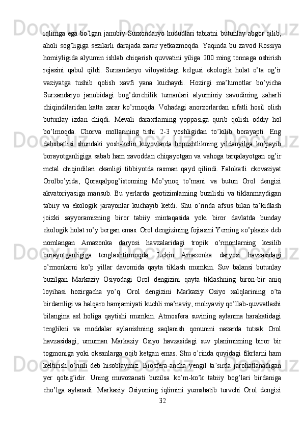 iqlimga ega bo’lgan janubiy Surxondaryo hududlari tabiatni butunlay abgor qilib,
aholi   sog’ligiga   sezilarli   darajada   zarar   yetkazmoqda.   Yaqinda   bu   zavod   Rossiya
homiyligida   alyumin   ishlab   chiqarish   quvvatini   yiliga   200   ming   tonnaga   oshirish
rejasini   qabul   qildi.   Surxandaryo   viloyatidagi   kelgusi   ekologik   holat   o’ta   og’ir
vaziyatga   tushib   qolish   xavfi   yana   kuchaydi.   Hozirgi   ma’lumotlar   bo’yicha
Surxandaryo   janubidagi   bog’dorchilik   tumanlari   alyuminiy   zavodining   zaharli
chiqindilaridan   katta   zarar   ko’rmoqda.   Vohadagi   anorzorlardan   sifatli   hosil   olish
butunlay   izdan   chiqdi.   Mevali   daraxtlarning   yoppasiga   qurib   qolish   oddiy   hol
bo’lmoqda.   Chorva   mollarining   tishi   2-3   yoshligidan   to’kilib   borayapti.   Eng
dahshatlisi   shundaki   yosh-kelin   kuyovlarda   bepushtlikning   yildanyilga   ko’payib
borayotganligiga sabab ham zavoddan chiqayotgan va vahoga tarqalayotgan og’ir
metal   chiqindilari   ekanligi   tibbiyotda   rasman   qayd   qilindi.   Falokatli   ekovaziyat
Orolbo’yida,   Qoraqalpog’istonning   Mo’ynoq   to’mani   va   butun   Orol   dengizi
akvatoriyasiga   mansub.   Bu   yerlarda   geotizimlarning   buzilishi   va   tiklanmaydigan
tabiiy   va   ekologik   jarayonlar   kuchayib   ketdi.   Shu   o’rinda   afsus   bilan   ta’kidlash
joizki   sayyoramizning   biror   tabiiy   mintaqasida   yoki   biror   davlatda   bunday
ekologik holat ro’y bergan emas. Orol dengizining fojiasini Yerning «o’pkasi» deb
nomlangan   Amazonka   daryosi   havzalaridagi   tropik   o’rmonlarning   kesilib
borayotganligiga   tenglashtirmoqda.   Lekin   Amazonka   daryosi   havzasidagi
o’rmonlarni   ko’p   yillar   davomida   qayta   tiklash   mumkin.   Suv   balansi   butunlay
buzilgan   Markaziy   Osiyodagi   Orol   dengizini   qayta   tiklashning   biron-bir   aniq
loyihasi   hozirgacha   yo’q.   Orol   dengizini   Markaziy   Osiyo   xalqlarining   o’ta
birdamligi va halqaro hamjamiyati kuchli ma’naviy, moliyaviy qo’llab-quvvatlashi
bilangina   asl   holiga   qaytishi   mumkin.   Atmosfera   suvining   aylanma   harakatidagi
tenglikni   va   moddalar   aylanishning   saqlanish   qonunini   nazarda   tutsak   Orol
havzasidagi,   umuman   Markaziy   Osiyo   havzasidagi   suv   planimizning   biror   bir
togmoniga yoki okeanlarga oqib ketgan emas. Shu o’rinda quyidagi fikrlarni ham
keltirish   o’rinli   deb   hisoblaymiz.   Biosfera-ancha   yengil   ta’sirda   jarohatlanadigan
yer   qobig’idir.   Uning   muvozanati   buzilsa   ko’m-ko’k   tabiiy   bog’lari   birdaniga
cho’lga   aylanadi.   Markaziy   Osiyoning   iqlimini   yumshatib   turvchi   Orol   dengizi
32 